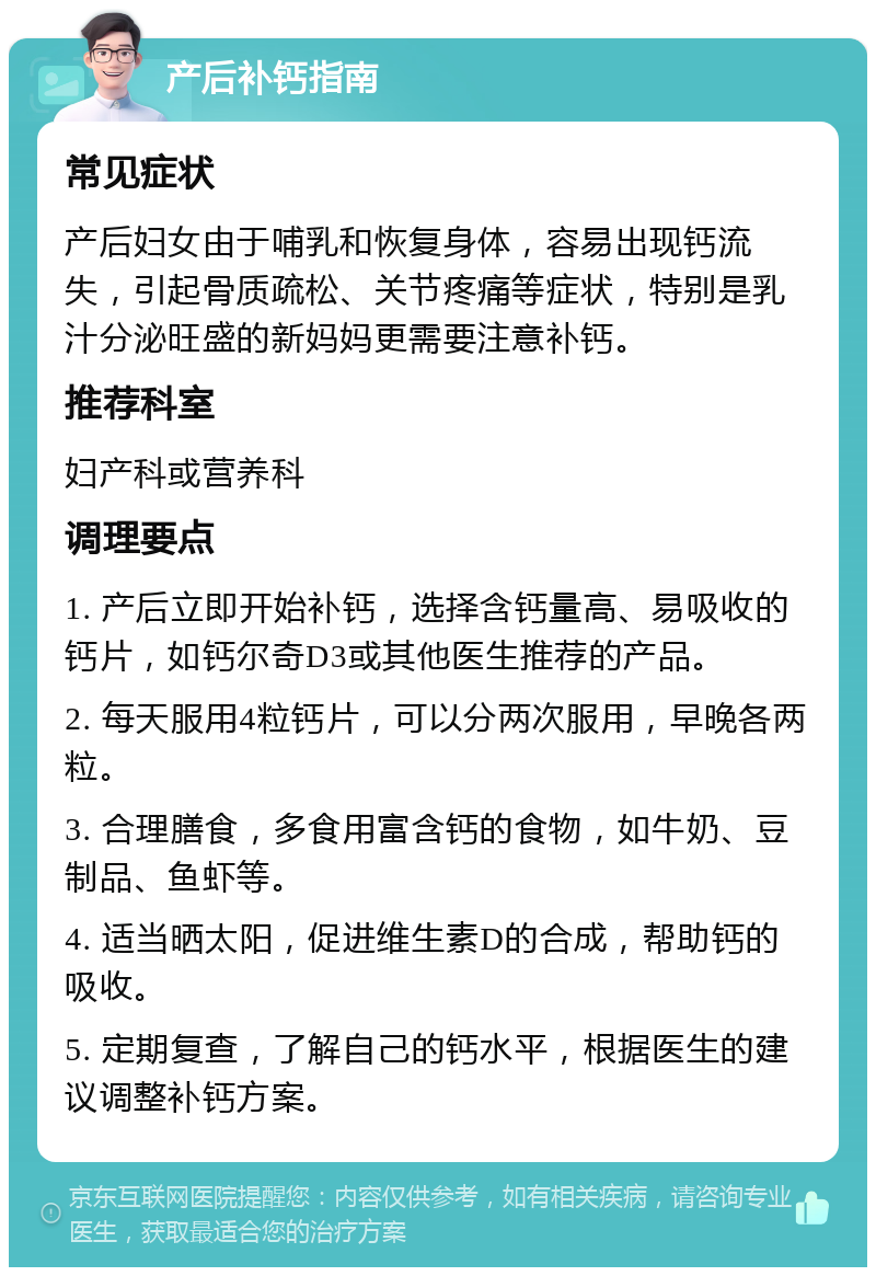 产后补钙指南 常见症状 产后妇女由于哺乳和恢复身体，容易出现钙流失，引起骨质疏松、关节疼痛等症状，特别是乳汁分泌旺盛的新妈妈更需要注意补钙。 推荐科室 妇产科或营养科 调理要点 1. 产后立即开始补钙，选择含钙量高、易吸收的钙片，如钙尔奇D3或其他医生推荐的产品。 2. 每天服用4粒钙片，可以分两次服用，早晚各两粒。 3. 合理膳食，多食用富含钙的食物，如牛奶、豆制品、鱼虾等。 4. 适当晒太阳，促进维生素D的合成，帮助钙的吸收。 5. 定期复查，了解自己的钙水平，根据医生的建议调整补钙方案。