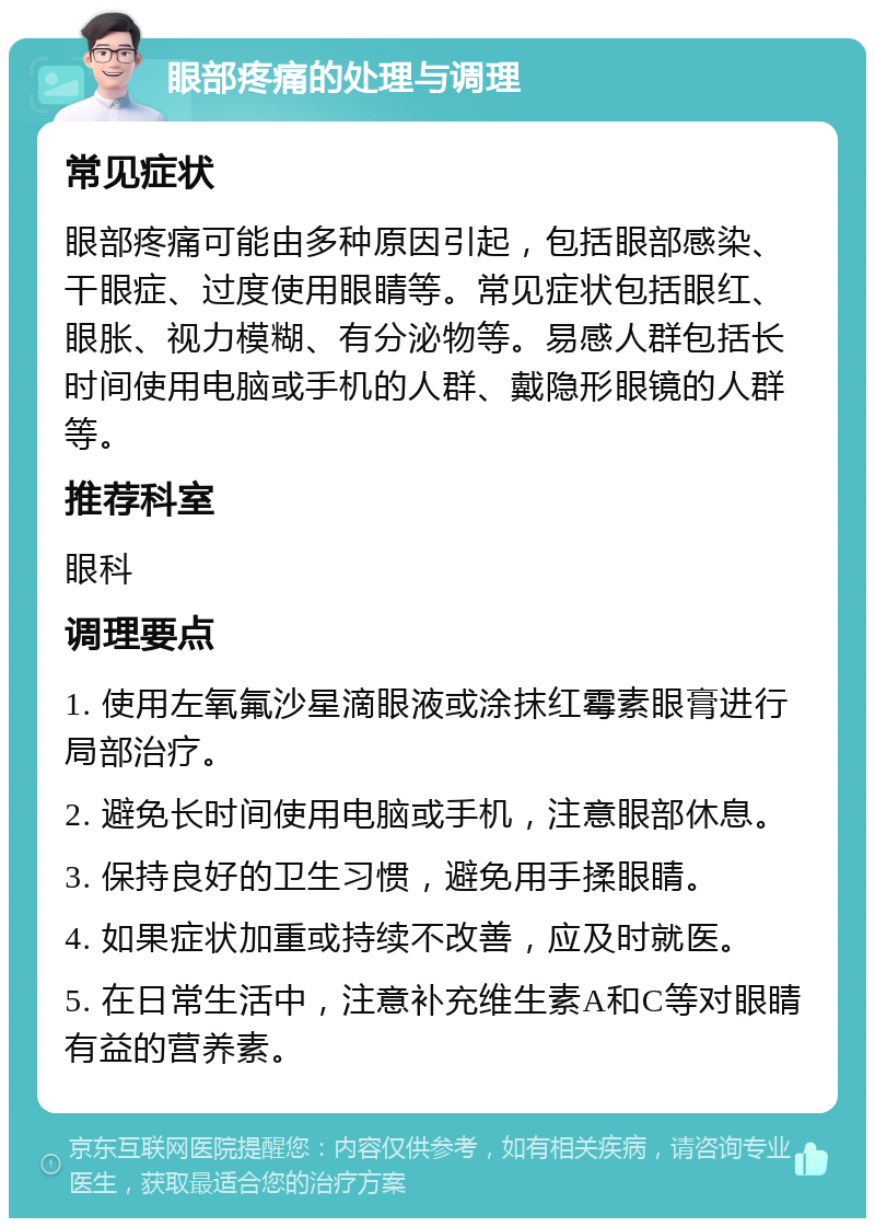 眼部疼痛的处理与调理 常见症状 眼部疼痛可能由多种原因引起，包括眼部感染、干眼症、过度使用眼睛等。常见症状包括眼红、眼胀、视力模糊、有分泌物等。易感人群包括长时间使用电脑或手机的人群、戴隐形眼镜的人群等。 推荐科室 眼科 调理要点 1. 使用左氧氟沙星滴眼液或涂抹红霉素眼膏进行局部治疗。 2. 避免长时间使用电脑或手机，注意眼部休息。 3. 保持良好的卫生习惯，避免用手揉眼睛。 4. 如果症状加重或持续不改善，应及时就医。 5. 在日常生活中，注意补充维生素A和C等对眼睛有益的营养素。