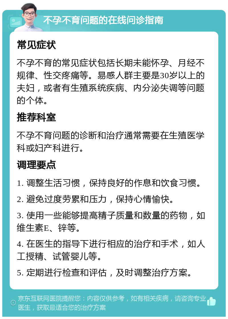 不孕不育问题的在线问诊指南 常见症状 不孕不育的常见症状包括长期未能怀孕、月经不规律、性交疼痛等。易感人群主要是30岁以上的夫妇，或者有生殖系统疾病、内分泌失调等问题的个体。 推荐科室 不孕不育问题的诊断和治疗通常需要在生殖医学科或妇产科进行。 调理要点 1. 调整生活习惯，保持良好的作息和饮食习惯。 2. 避免过度劳累和压力，保持心情愉快。 3. 使用一些能够提高精子质量和数量的药物，如维生素E、锌等。 4. 在医生的指导下进行相应的治疗和手术，如人工授精、试管婴儿等。 5. 定期进行检查和评估，及时调整治疗方案。