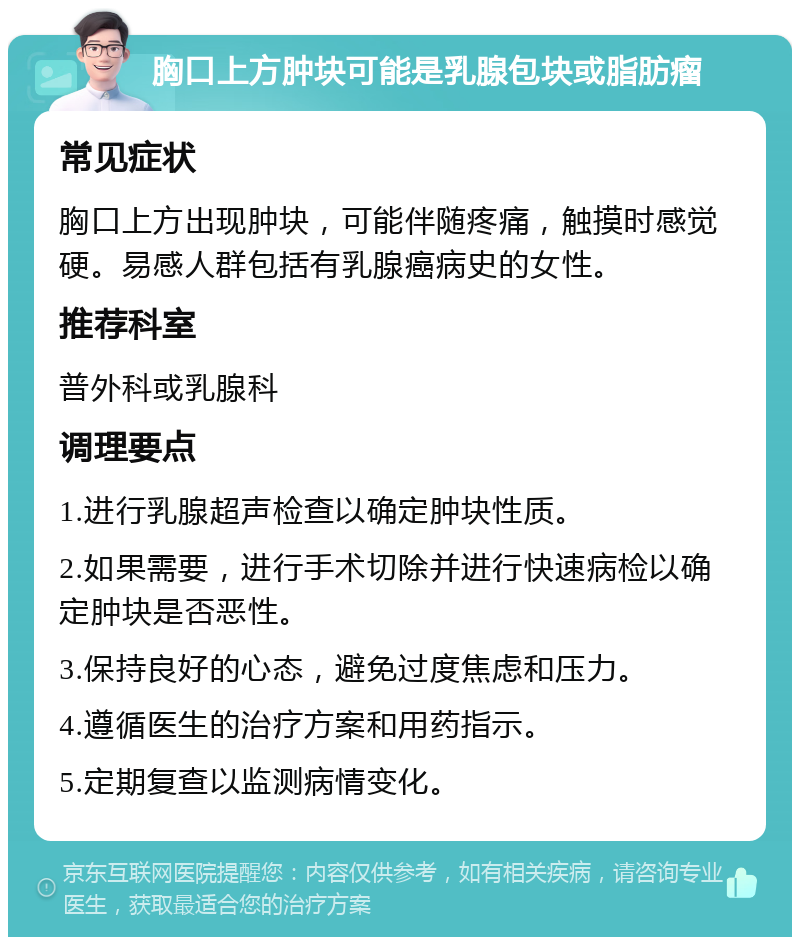 胸口上方肿块可能是乳腺包块或脂肪瘤 常见症状 胸口上方出现肿块，可能伴随疼痛，触摸时感觉硬。易感人群包括有乳腺癌病史的女性。 推荐科室 普外科或乳腺科 调理要点 1.进行乳腺超声检查以确定肿块性质。 2.如果需要，进行手术切除并进行快速病检以确定肿块是否恶性。 3.保持良好的心态，避免过度焦虑和压力。 4.遵循医生的治疗方案和用药指示。 5.定期复查以监测病情变化。