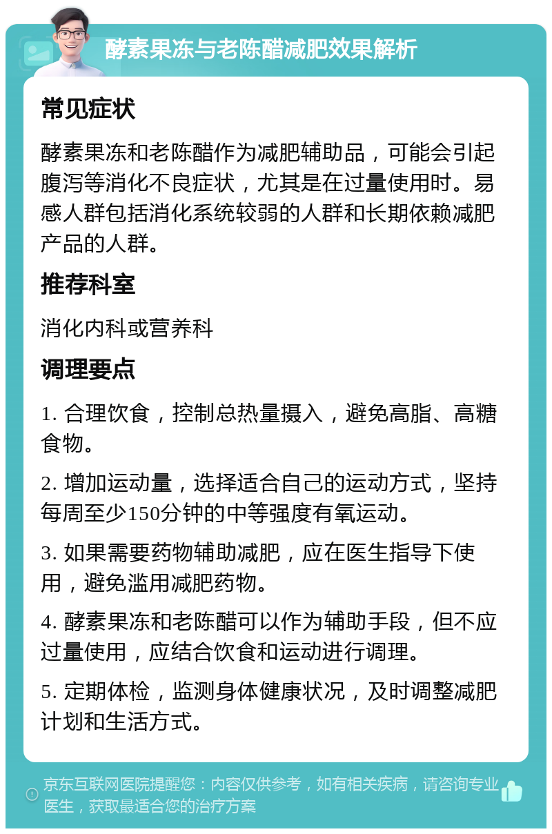 酵素果冻与老陈醋减肥效果解析 常见症状 酵素果冻和老陈醋作为减肥辅助品，可能会引起腹泻等消化不良症状，尤其是在过量使用时。易感人群包括消化系统较弱的人群和长期依赖减肥产品的人群。 推荐科室 消化内科或营养科 调理要点 1. 合理饮食，控制总热量摄入，避免高脂、高糖食物。 2. 增加运动量，选择适合自己的运动方式，坚持每周至少150分钟的中等强度有氧运动。 3. 如果需要药物辅助减肥，应在医生指导下使用，避免滥用减肥药物。 4. 酵素果冻和老陈醋可以作为辅助手段，但不应过量使用，应结合饮食和运动进行调理。 5. 定期体检，监测身体健康状况，及时调整减肥计划和生活方式。