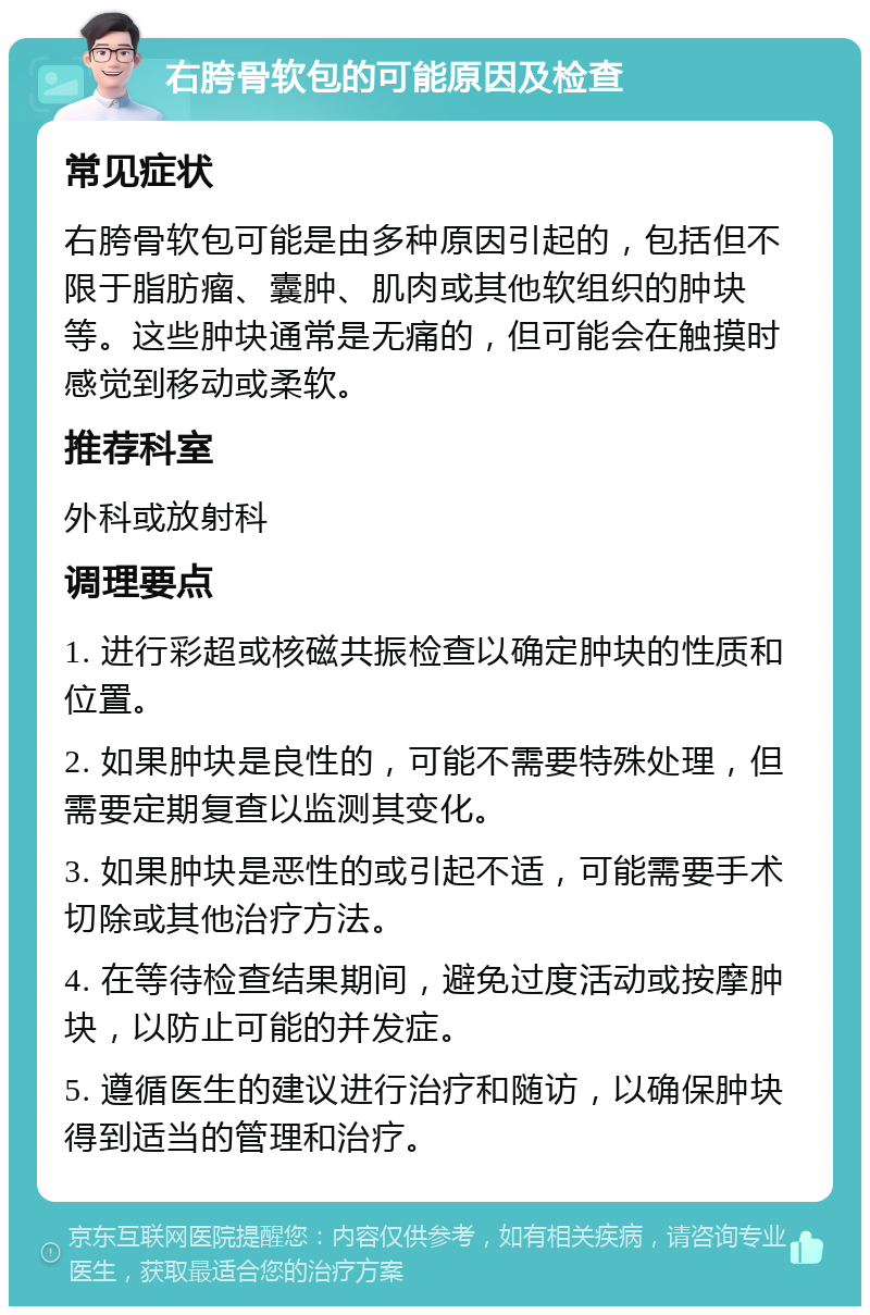 右胯骨软包的可能原因及检查 常见症状 右胯骨软包可能是由多种原因引起的，包括但不限于脂肪瘤、囊肿、肌肉或其他软组织的肿块等。这些肿块通常是无痛的，但可能会在触摸时感觉到移动或柔软。 推荐科室 外科或放射科 调理要点 1. 进行彩超或核磁共振检查以确定肿块的性质和位置。 2. 如果肿块是良性的，可能不需要特殊处理，但需要定期复查以监测其变化。 3. 如果肿块是恶性的或引起不适，可能需要手术切除或其他治疗方法。 4. 在等待检查结果期间，避免过度活动或按摩肿块，以防止可能的并发症。 5. 遵循医生的建议进行治疗和随访，以确保肿块得到适当的管理和治疗。