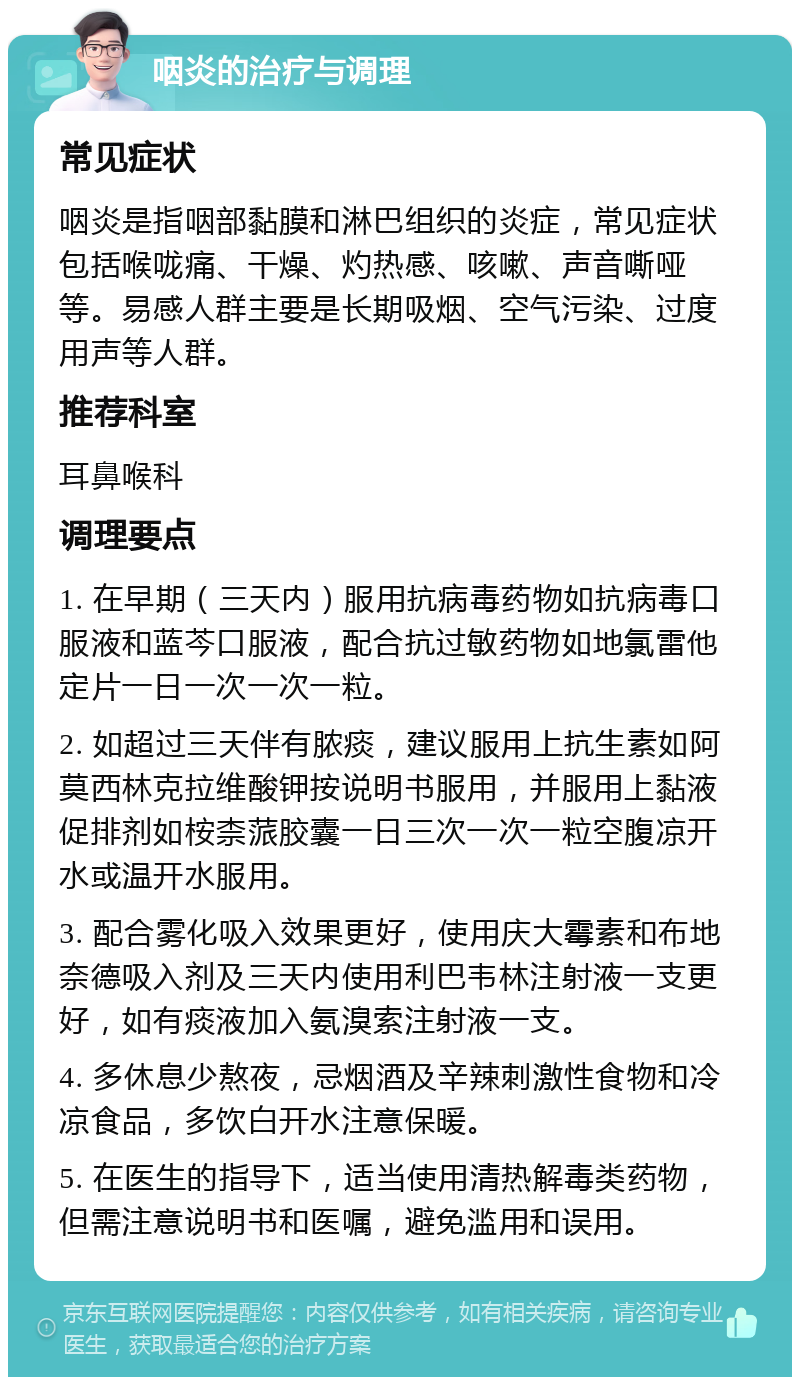 咽炎的治疗与调理 常见症状 咽炎是指咽部黏膜和淋巴组织的炎症，常见症状包括喉咙痛、干燥、灼热感、咳嗽、声音嘶哑等。易感人群主要是长期吸烟、空气污染、过度用声等人群。 推荐科室 耳鼻喉科 调理要点 1. 在早期（三天内）服用抗病毒药物如抗病毒口服液和蓝芩口服液，配合抗过敏药物如地氯雷他定片一日一次一次一粒。 2. 如超过三天伴有脓痰，建议服用上抗生素如阿莫西林克拉维酸钾按说明书服用，并服用上黏液促排剂如桉柰蒎胶囊一日三次一次一粒空腹凉开水或温开水服用。 3. 配合雾化吸入效果更好，使用庆大霉素和布地奈德吸入剂及三天内使用利巴韦林注射液一支更好，如有痰液加入氨溴索注射液一支。 4. 多休息少熬夜，忌烟酒及辛辣刺激性食物和冷凉食品，多饮白开水注意保暖。 5. 在医生的指导下，适当使用清热解毒类药物，但需注意说明书和医嘱，避免滥用和误用。