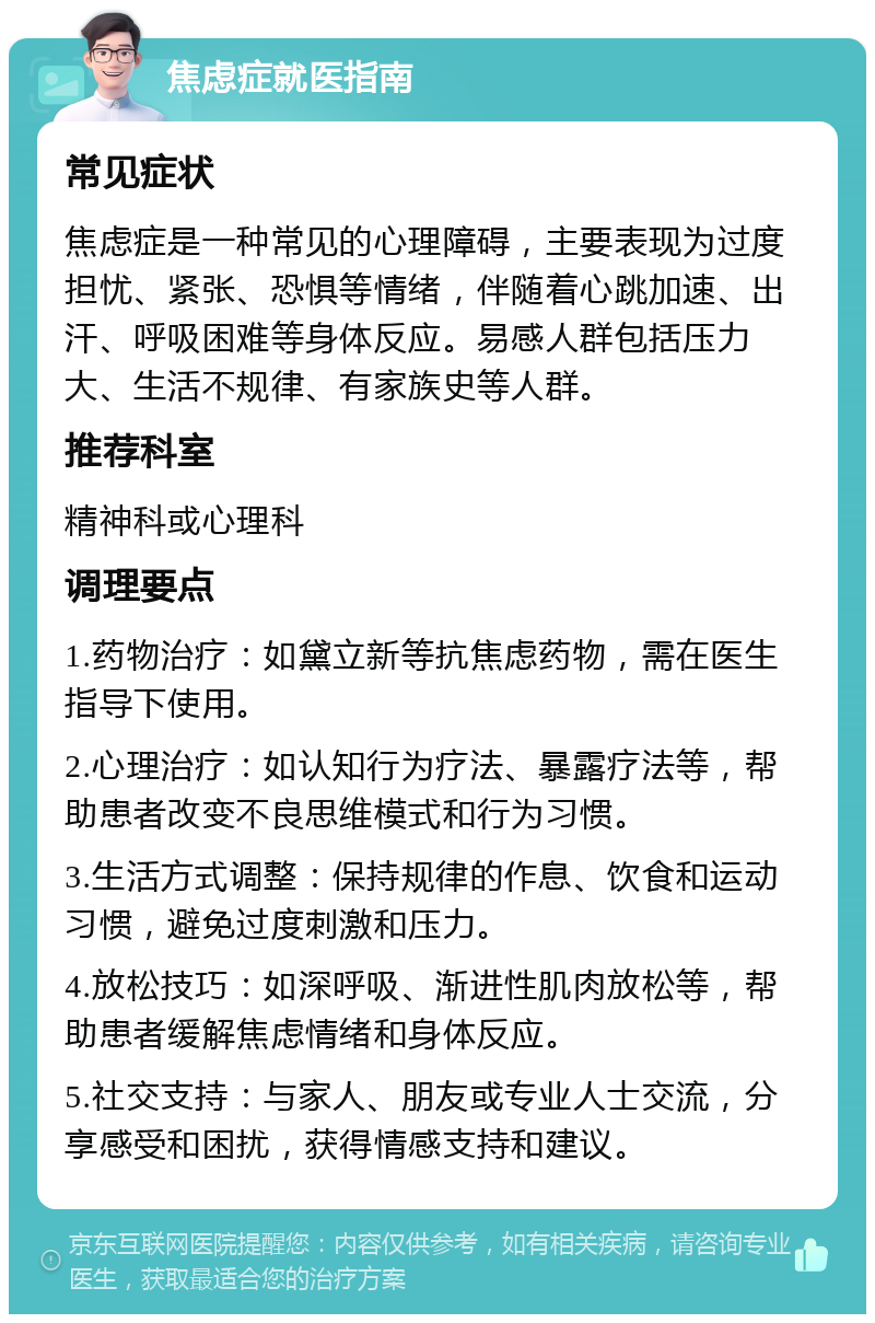 焦虑症就医指南 常见症状 焦虑症是一种常见的心理障碍，主要表现为过度担忧、紧张、恐惧等情绪，伴随着心跳加速、出汗、呼吸困难等身体反应。易感人群包括压力大、生活不规律、有家族史等人群。 推荐科室 精神科或心理科 调理要点 1.药物治疗：如黛立新等抗焦虑药物，需在医生指导下使用。 2.心理治疗：如认知行为疗法、暴露疗法等，帮助患者改变不良思维模式和行为习惯。 3.生活方式调整：保持规律的作息、饮食和运动习惯，避免过度刺激和压力。 4.放松技巧：如深呼吸、渐进性肌肉放松等，帮助患者缓解焦虑情绪和身体反应。 5.社交支持：与家人、朋友或专业人士交流，分享感受和困扰，获得情感支持和建议。