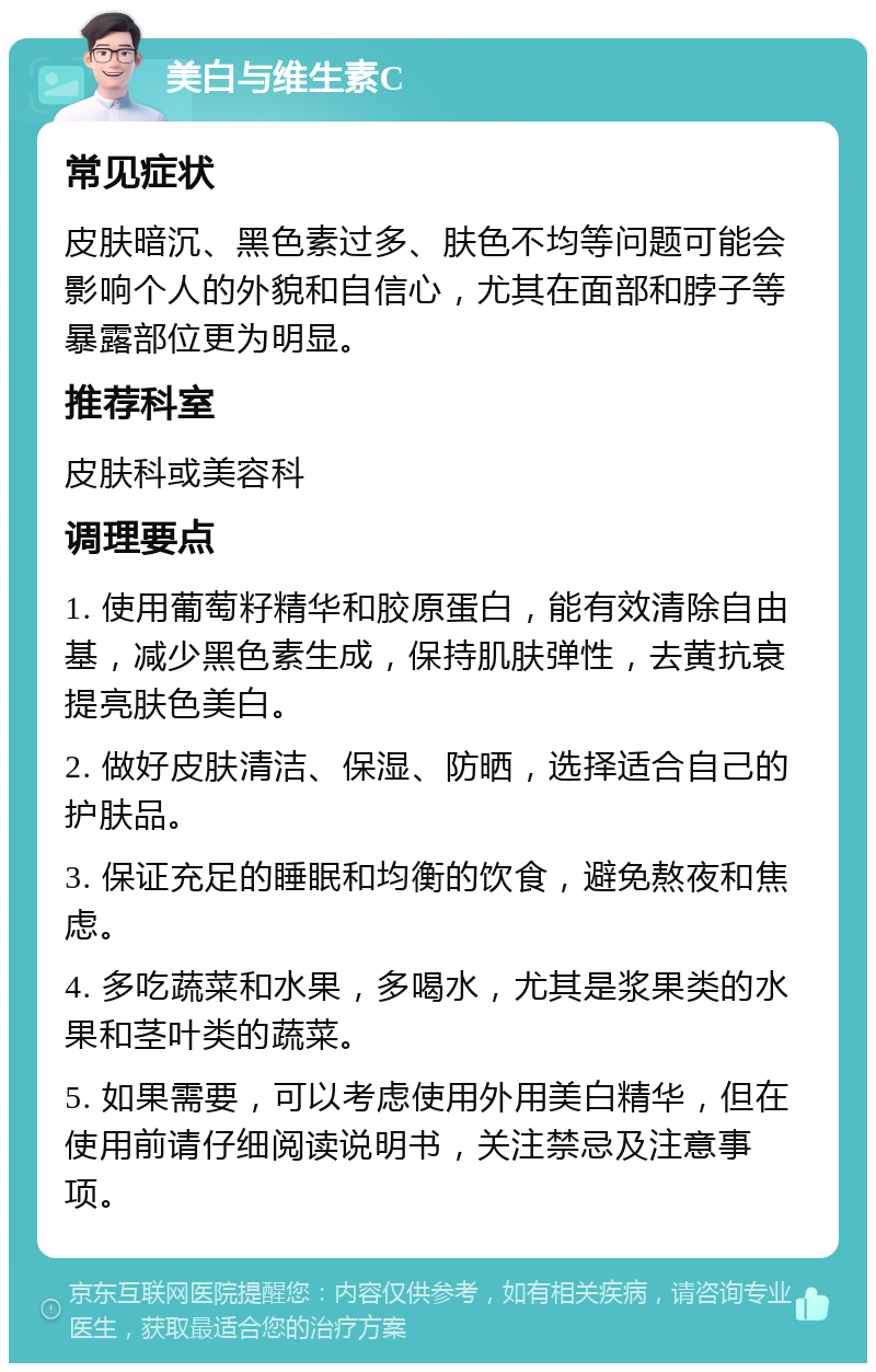 美白与维生素C 常见症状 皮肤暗沉、黑色素过多、肤色不均等问题可能会影响个人的外貌和自信心，尤其在面部和脖子等暴露部位更为明显。 推荐科室 皮肤科或美容科 调理要点 1. 使用葡萄籽精华和胶原蛋白，能有效清除自由基，减少黑色素生成，保持肌肤弹性，去黄抗衰提亮肤色美白。 2. 做好皮肤清洁、保湿、防晒，选择适合自己的护肤品。 3. 保证充足的睡眠和均衡的饮食，避免熬夜和焦虑。 4. 多吃蔬菜和水果，多喝水，尤其是浆果类的水果和茎叶类的蔬菜。 5. 如果需要，可以考虑使用外用美白精华，但在使用前请仔细阅读说明书，关注禁忌及注意事项。