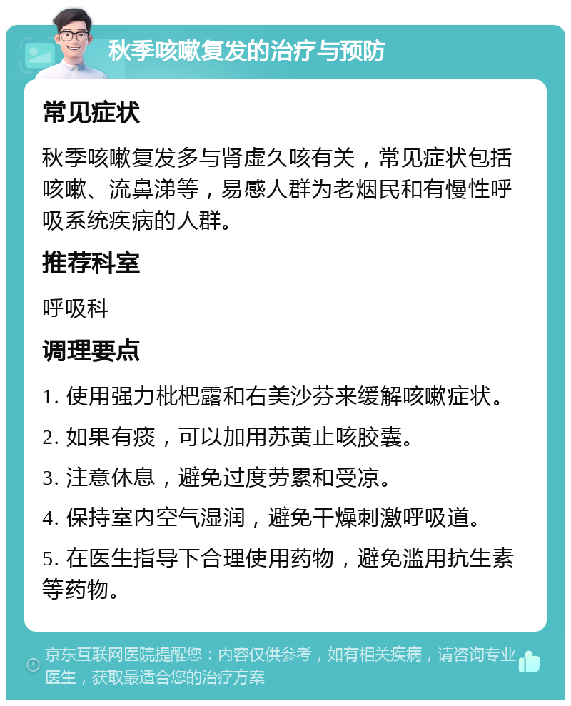 秋季咳嗽复发的治疗与预防 常见症状 秋季咳嗽复发多与肾虚久咳有关，常见症状包括咳嗽、流鼻涕等，易感人群为老烟民和有慢性呼吸系统疾病的人群。 推荐科室 呼吸科 调理要点 1. 使用强力枇杷露和右美沙芬来缓解咳嗽症状。 2. 如果有痰，可以加用苏黄止咳胶囊。 3. 注意休息，避免过度劳累和受凉。 4. 保持室内空气湿润，避免干燥刺激呼吸道。 5. 在医生指导下合理使用药物，避免滥用抗生素等药物。