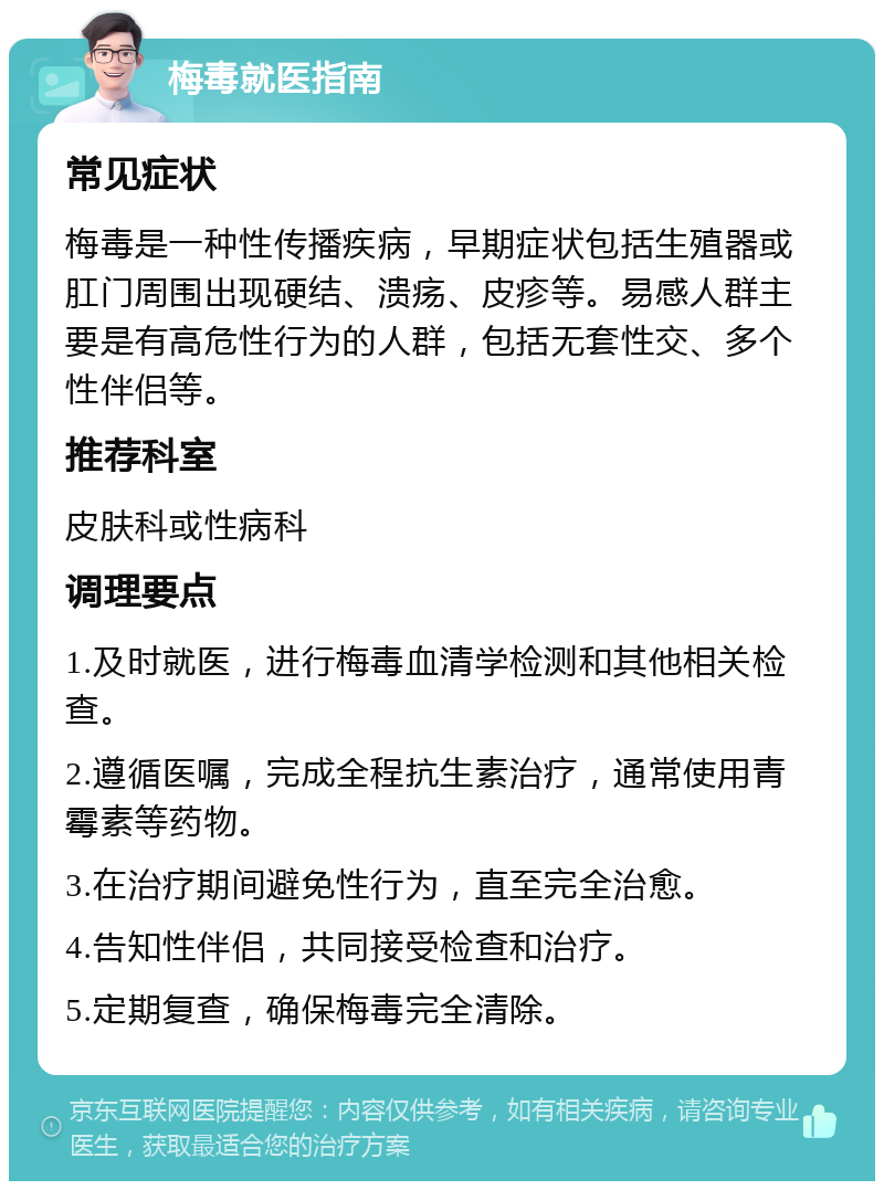 梅毒就医指南 常见症状 梅毒是一种性传播疾病，早期症状包括生殖器或肛门周围出现硬结、溃疡、皮疹等。易感人群主要是有高危性行为的人群，包括无套性交、多个性伴侣等。 推荐科室 皮肤科或性病科 调理要点 1.及时就医，进行梅毒血清学检测和其他相关检查。 2.遵循医嘱，完成全程抗生素治疗，通常使用青霉素等药物。 3.在治疗期间避免性行为，直至完全治愈。 4.告知性伴侣，共同接受检查和治疗。 5.定期复查，确保梅毒完全清除。