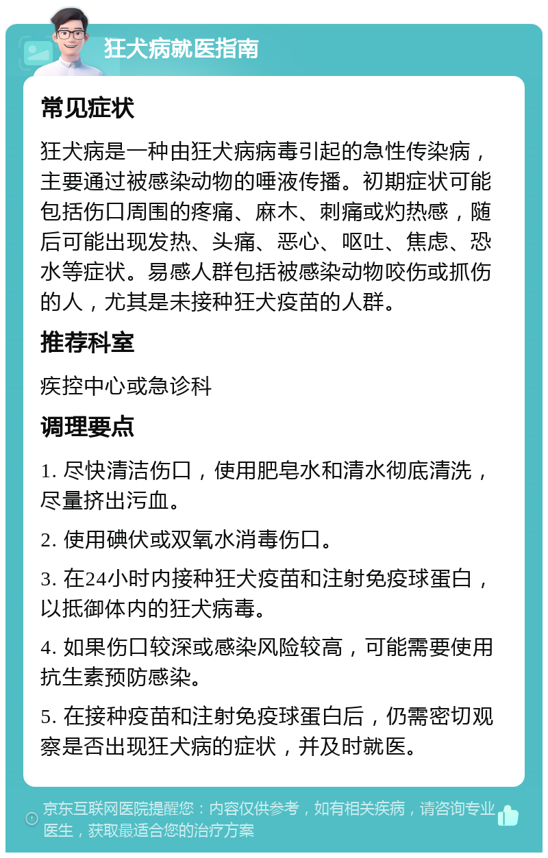 狂犬病就医指南 常见症状 狂犬病是一种由狂犬病病毒引起的急性传染病，主要通过被感染动物的唾液传播。初期症状可能包括伤口周围的疼痛、麻木、刺痛或灼热感，随后可能出现发热、头痛、恶心、呕吐、焦虑、恐水等症状。易感人群包括被感染动物咬伤或抓伤的人，尤其是未接种狂犬疫苗的人群。 推荐科室 疾控中心或急诊科 调理要点 1. 尽快清洁伤口，使用肥皂水和清水彻底清洗，尽量挤出污血。 2. 使用碘伏或双氧水消毒伤口。 3. 在24小时内接种狂犬疫苗和注射免疫球蛋白，以抵御体内的狂犬病毒。 4. 如果伤口较深或感染风险较高，可能需要使用抗生素预防感染。 5. 在接种疫苗和注射免疫球蛋白后，仍需密切观察是否出现狂犬病的症状，并及时就医。