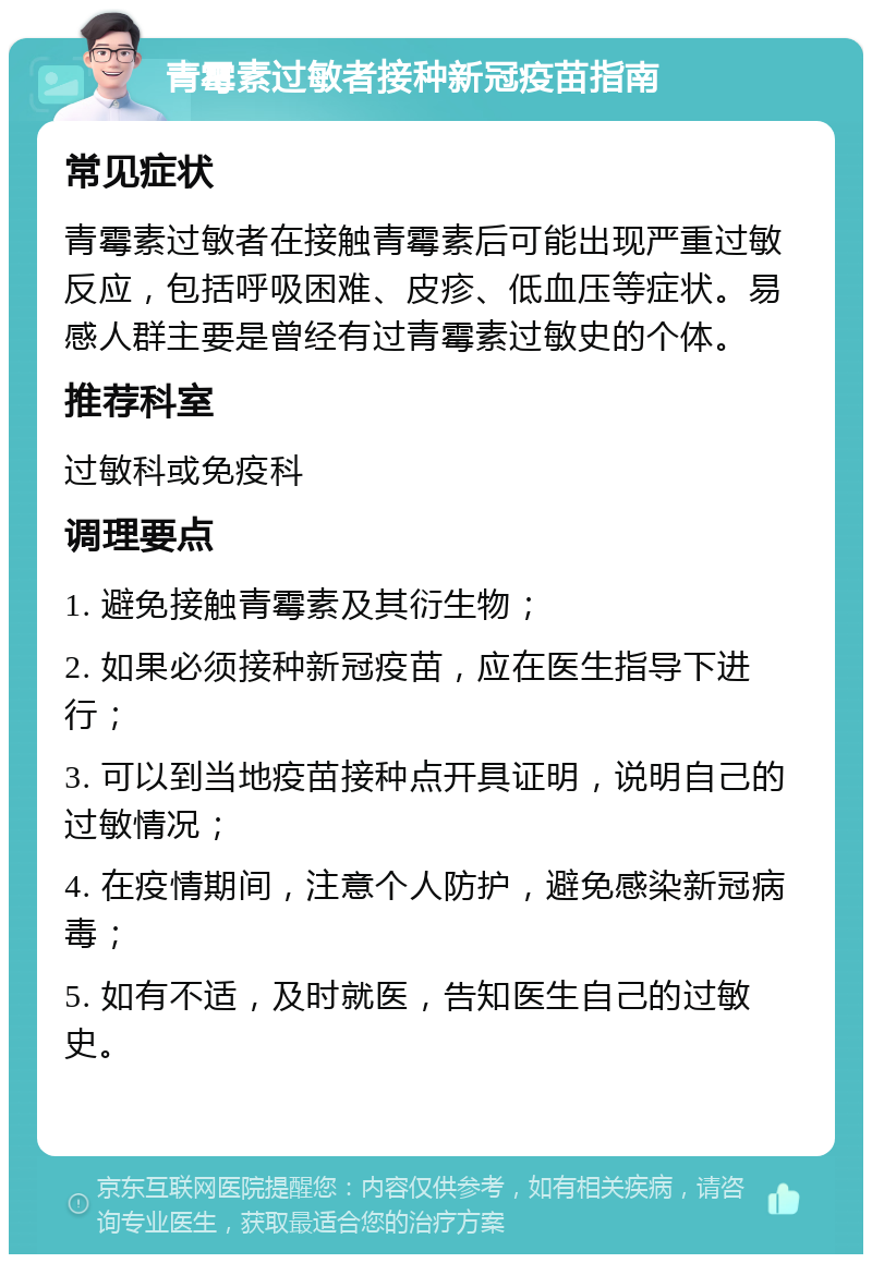 青霉素过敏者接种新冠疫苗指南 常见症状 青霉素过敏者在接触青霉素后可能出现严重过敏反应，包括呼吸困难、皮疹、低血压等症状。易感人群主要是曾经有过青霉素过敏史的个体。 推荐科室 过敏科或免疫科 调理要点 1. 避免接触青霉素及其衍生物； 2. 如果必须接种新冠疫苗，应在医生指导下进行； 3. 可以到当地疫苗接种点开具证明，说明自己的过敏情况； 4. 在疫情期间，注意个人防护，避免感染新冠病毒； 5. 如有不适，及时就医，告知医生自己的过敏史。