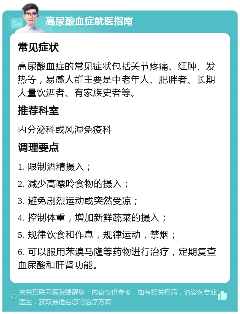 高尿酸血症就医指南 常见症状 高尿酸血症的常见症状包括关节疼痛、红肿、发热等，易感人群主要是中老年人、肥胖者、长期大量饮酒者、有家族史者等。 推荐科室 内分泌科或风湿免疫科 调理要点 1. 限制酒精摄入； 2. 减少高嘌呤食物的摄入； 3. 避免剧烈运动或突然受凉； 4. 控制体重，增加新鲜蔬菜的摄入； 5. 规律饮食和作息，规律运动，禁烟； 6. 可以服用苯溴马隆等药物进行治疗，定期复查血尿酸和肝肾功能。