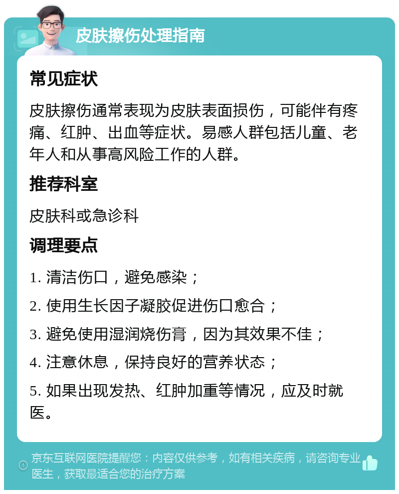 皮肤擦伤处理指南 常见症状 皮肤擦伤通常表现为皮肤表面损伤，可能伴有疼痛、红肿、出血等症状。易感人群包括儿童、老年人和从事高风险工作的人群。 推荐科室 皮肤科或急诊科 调理要点 1. 清洁伤口，避免感染； 2. 使用生长因子凝胶促进伤口愈合； 3. 避免使用湿润烧伤膏，因为其效果不佳； 4. 注意休息，保持良好的营养状态； 5. 如果出现发热、红肿加重等情况，应及时就医。