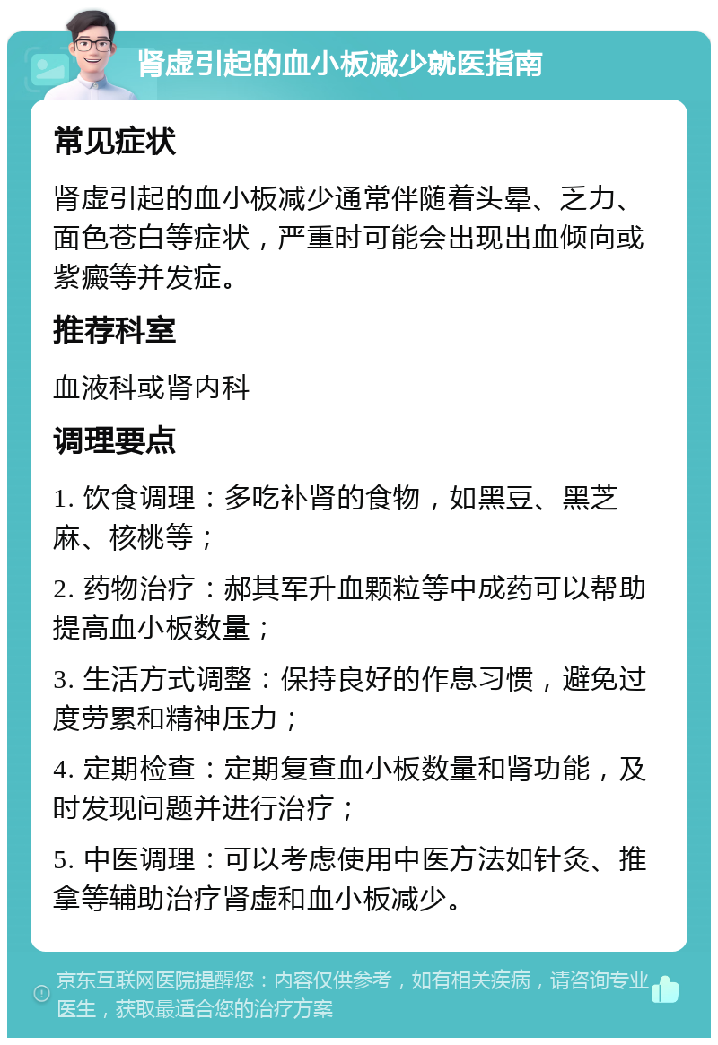 肾虚引起的血小板减少就医指南 常见症状 肾虚引起的血小板减少通常伴随着头晕、乏力、面色苍白等症状，严重时可能会出现出血倾向或紫癜等并发症。 推荐科室 血液科或肾内科 调理要点 1. 饮食调理：多吃补肾的食物，如黑豆、黑芝麻、核桃等； 2. 药物治疗：郝其军升血颗粒等中成药可以帮助提高血小板数量； 3. 生活方式调整：保持良好的作息习惯，避免过度劳累和精神压力； 4. 定期检查：定期复查血小板数量和肾功能，及时发现问题并进行治疗； 5. 中医调理：可以考虑使用中医方法如针灸、推拿等辅助治疗肾虚和血小板减少。