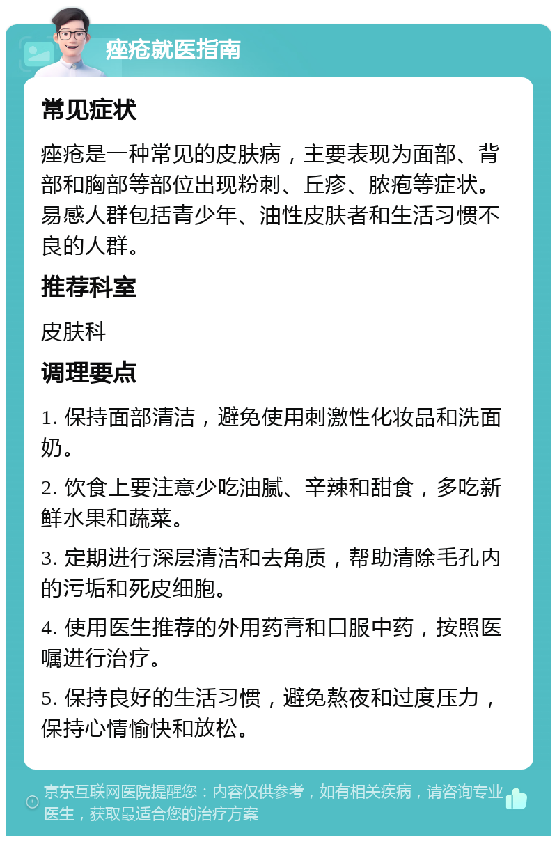 痤疮就医指南 常见症状 痤疮是一种常见的皮肤病，主要表现为面部、背部和胸部等部位出现粉刺、丘疹、脓疱等症状。易感人群包括青少年、油性皮肤者和生活习惯不良的人群。 推荐科室 皮肤科 调理要点 1. 保持面部清洁，避免使用刺激性化妆品和洗面奶。 2. 饮食上要注意少吃油腻、辛辣和甜食，多吃新鲜水果和蔬菜。 3. 定期进行深层清洁和去角质，帮助清除毛孔内的污垢和死皮细胞。 4. 使用医生推荐的外用药膏和口服中药，按照医嘱进行治疗。 5. 保持良好的生活习惯，避免熬夜和过度压力，保持心情愉快和放松。