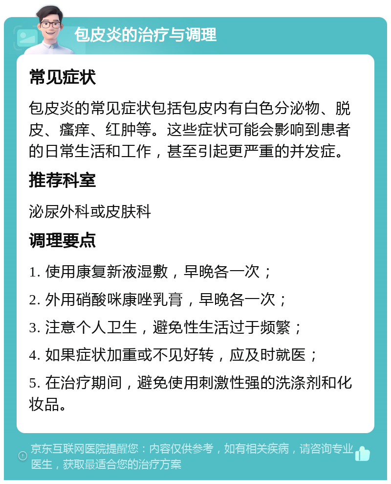 包皮炎的治疗与调理 常见症状 包皮炎的常见症状包括包皮内有白色分泌物、脱皮、瘙痒、红肿等。这些症状可能会影响到患者的日常生活和工作，甚至引起更严重的并发症。 推荐科室 泌尿外科或皮肤科 调理要点 1. 使用康复新液湿敷，早晚各一次； 2. 外用硝酸咪康唑乳膏，早晚各一次； 3. 注意个人卫生，避免性生活过于频繁； 4. 如果症状加重或不见好转，应及时就医； 5. 在治疗期间，避免使用刺激性强的洗涤剂和化妆品。