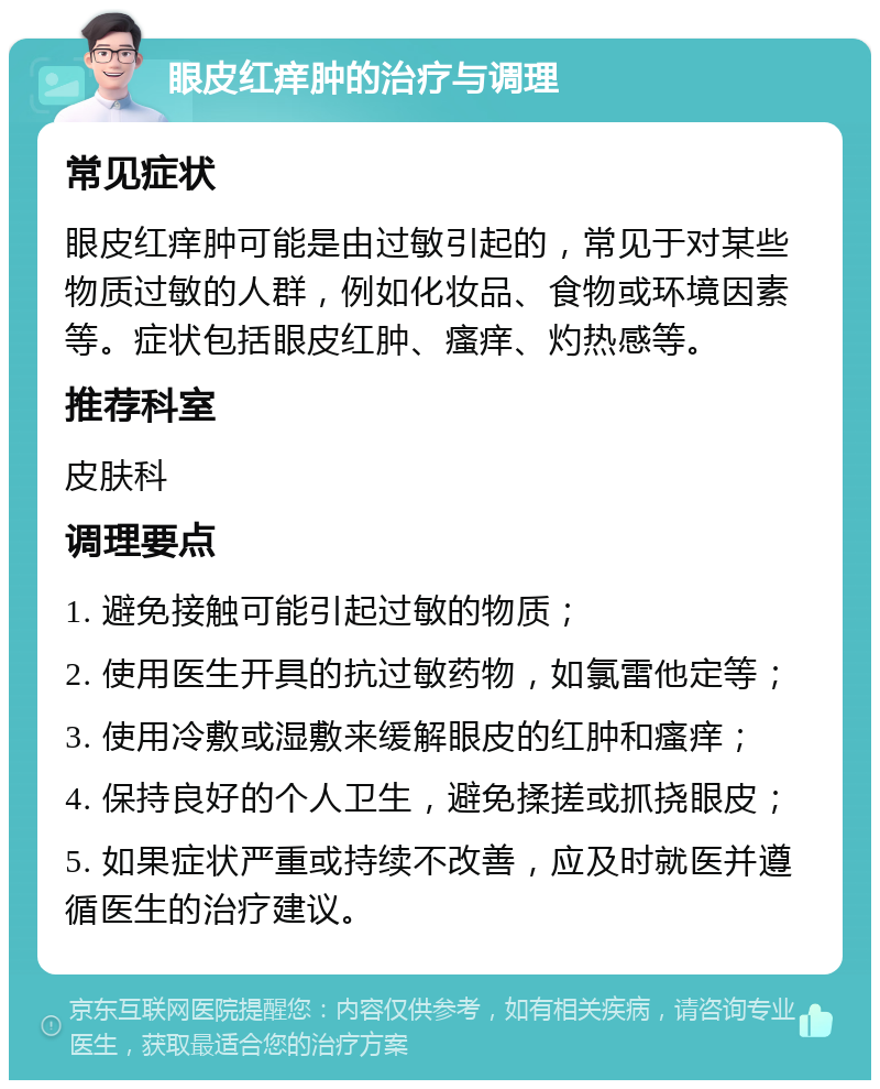 眼皮红痒肿的治疗与调理 常见症状 眼皮红痒肿可能是由过敏引起的，常见于对某些物质过敏的人群，例如化妆品、食物或环境因素等。症状包括眼皮红肿、瘙痒、灼热感等。 推荐科室 皮肤科 调理要点 1. 避免接触可能引起过敏的物质； 2. 使用医生开具的抗过敏药物，如氯雷他定等； 3. 使用冷敷或湿敷来缓解眼皮的红肿和瘙痒； 4. 保持良好的个人卫生，避免揉搓或抓挠眼皮； 5. 如果症状严重或持续不改善，应及时就医并遵循医生的治疗建议。