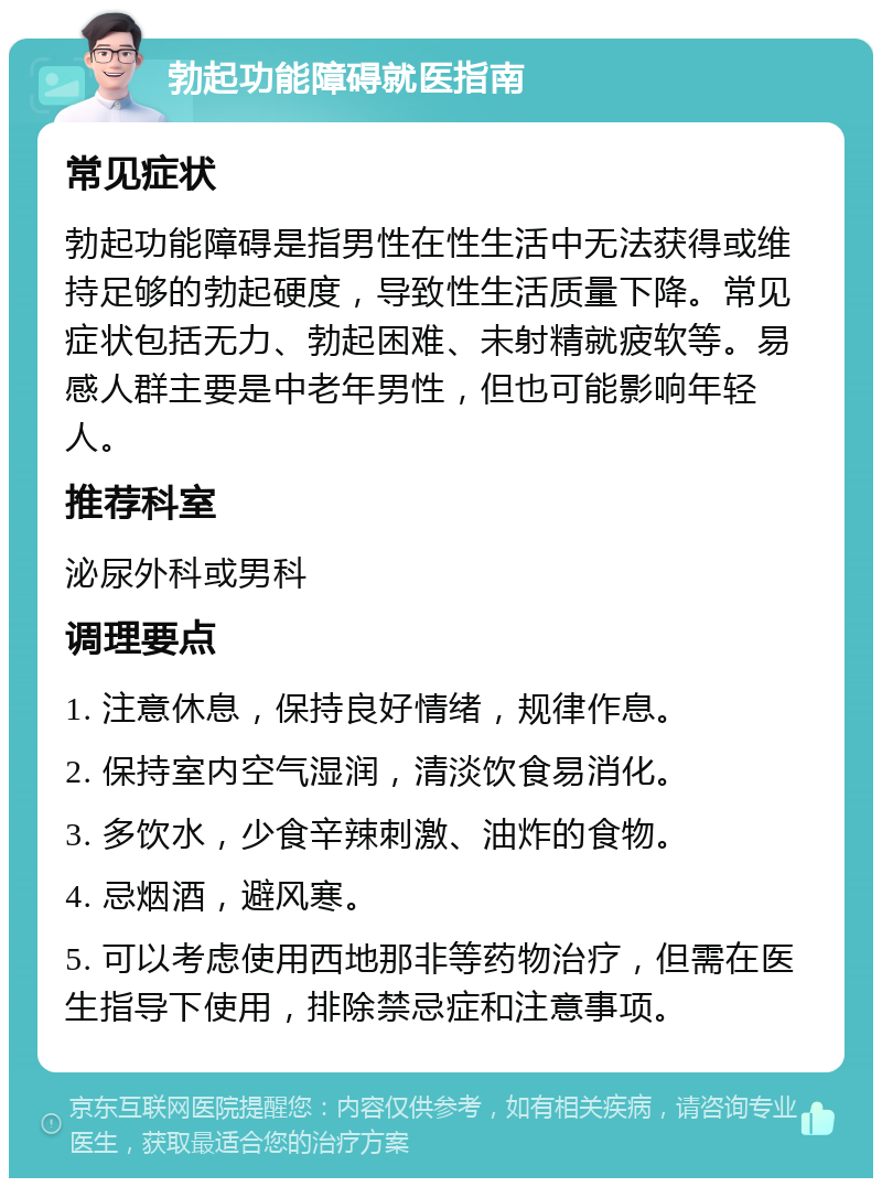 勃起功能障碍就医指南 常见症状 勃起功能障碍是指男性在性生活中无法获得或维持足够的勃起硬度，导致性生活质量下降。常见症状包括无力、勃起困难、未射精就疲软等。易感人群主要是中老年男性，但也可能影响年轻人。 推荐科室 泌尿外科或男科 调理要点 1. 注意休息，保持良好情绪，规律作息。 2. 保持室内空气湿润，清淡饮食易消化。 3. 多饮水，少食辛辣刺激、油炸的食物。 4. 忌烟酒，避风寒。 5. 可以考虑使用西地那非等药物治疗，但需在医生指导下使用，排除禁忌症和注意事项。