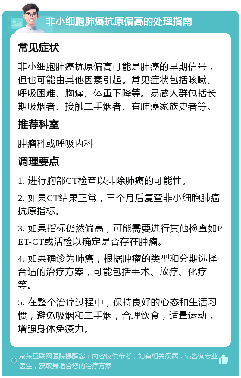 非小细胞肺癌抗原偏高的处理指南 常见症状 非小细胞肺癌抗原偏高可能是肺癌的早期信号，但也可能由其他因素引起。常见症状包括咳嗽、呼吸困难、胸痛、体重下降等。易感人群包括长期吸烟者、接触二手烟者、有肺癌家族史者等。 推荐科室 肿瘤科或呼吸内科 调理要点 1. 进行胸部CT检查以排除肺癌的可能性。 2. 如果CT结果正常，三个月后复查非小细胞肺癌抗原指标。 3. 如果指标仍然偏高，可能需要进行其他检查如PET-CT或活检以确定是否存在肿瘤。 4. 如果确诊为肺癌，根据肿瘤的类型和分期选择合适的治疗方案，可能包括手术、放疗、化疗等。 5. 在整个治疗过程中，保持良好的心态和生活习惯，避免吸烟和二手烟，合理饮食，适量运动，增强身体免疫力。