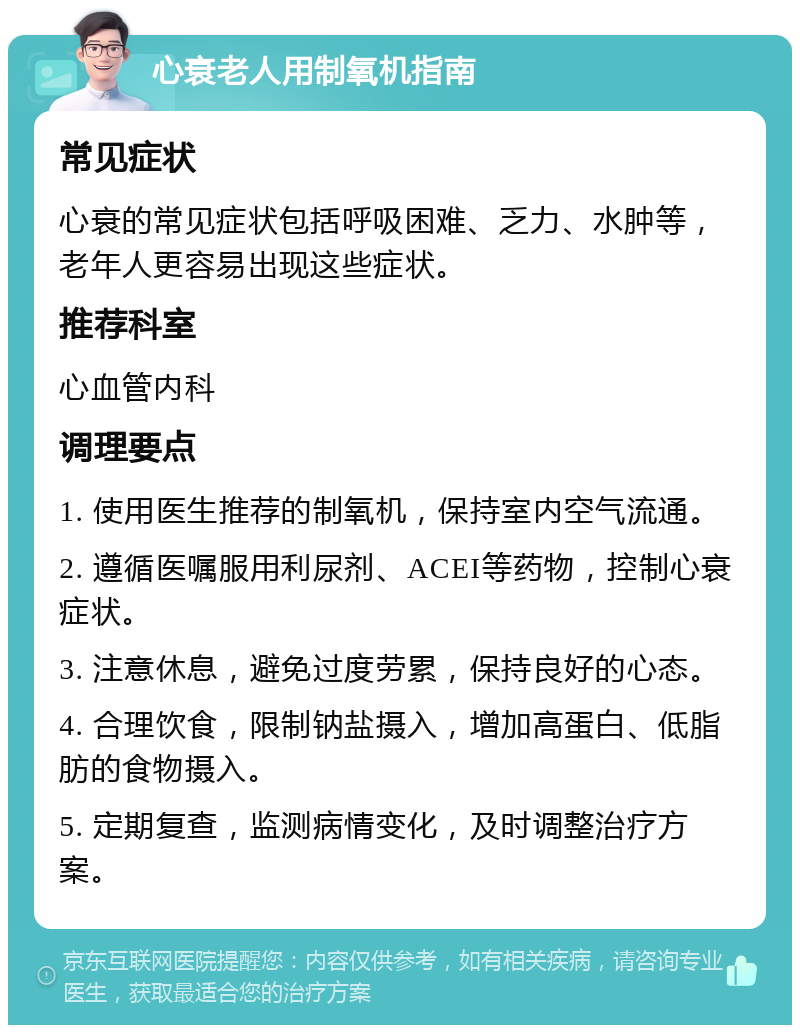 心衰老人用制氧机指南 常见症状 心衰的常见症状包括呼吸困难、乏力、水肿等，老年人更容易出现这些症状。 推荐科室 心血管内科 调理要点 1. 使用医生推荐的制氧机，保持室内空气流通。 2. 遵循医嘱服用利尿剂、ACEI等药物，控制心衰症状。 3. 注意休息，避免过度劳累，保持良好的心态。 4. 合理饮食，限制钠盐摄入，增加高蛋白、低脂肪的食物摄入。 5. 定期复查，监测病情变化，及时调整治疗方案。