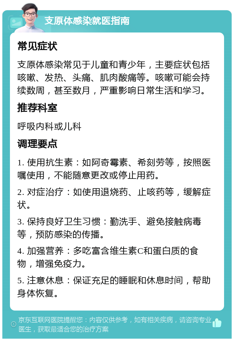 支原体感染就医指南 常见症状 支原体感染常见于儿童和青少年，主要症状包括咳嗽、发热、头痛、肌肉酸痛等。咳嗽可能会持续数周，甚至数月，严重影响日常生活和学习。 推荐科室 呼吸内科或儿科 调理要点 1. 使用抗生素：如阿奇霉素、希刻劳等，按照医嘱使用，不能随意更改或停止用药。 2. 对症治疗：如使用退烧药、止咳药等，缓解症状。 3. 保持良好卫生习惯：勤洗手、避免接触病毒等，预防感染的传播。 4. 加强营养：多吃富含维生素C和蛋白质的食物，增强免疫力。 5. 注意休息：保证充足的睡眠和休息时间，帮助身体恢复。