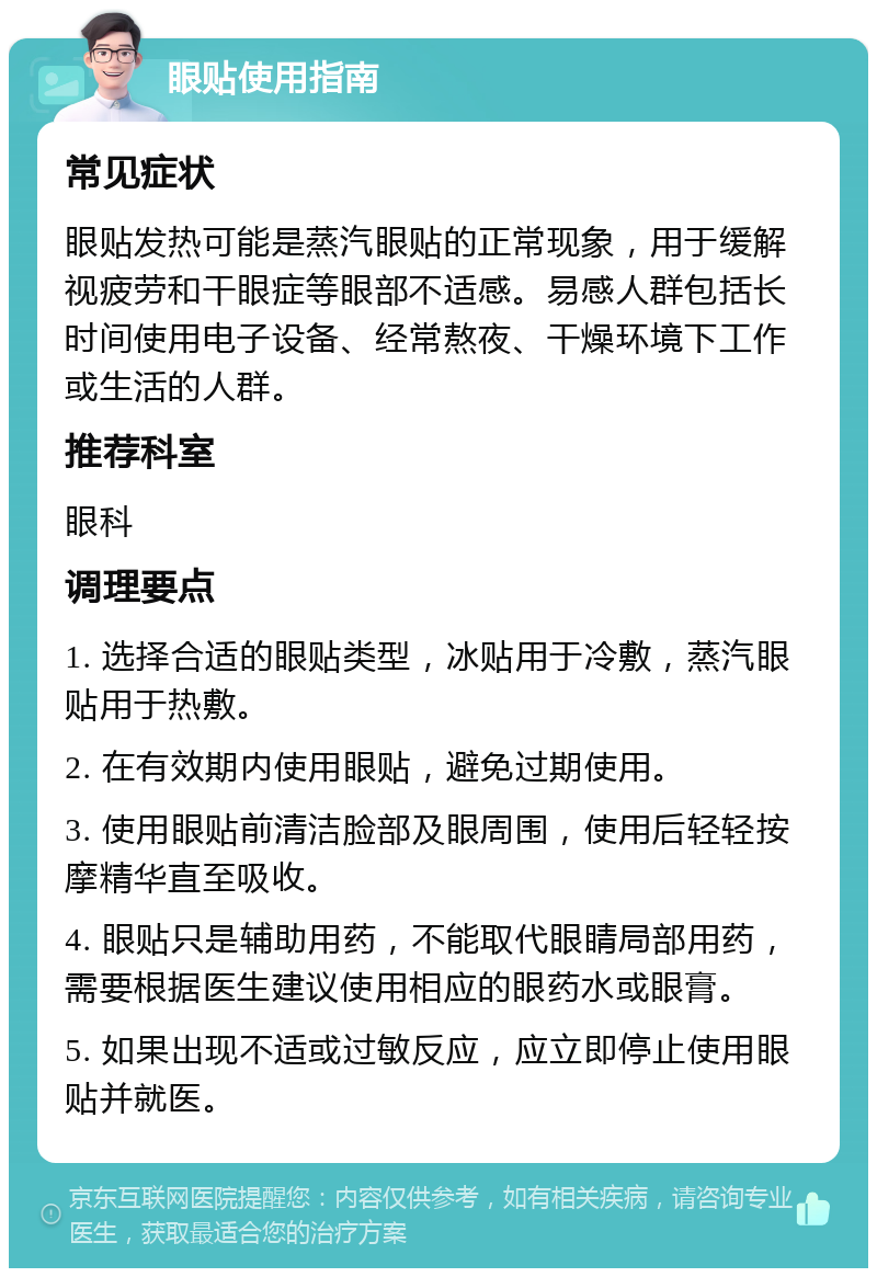 眼贴使用指南 常见症状 眼贴发热可能是蒸汽眼贴的正常现象，用于缓解视疲劳和干眼症等眼部不适感。易感人群包括长时间使用电子设备、经常熬夜、干燥环境下工作或生活的人群。 推荐科室 眼科 调理要点 1. 选择合适的眼贴类型，冰贴用于冷敷，蒸汽眼贴用于热敷。 2. 在有效期内使用眼贴，避免过期使用。 3. 使用眼贴前清洁脸部及眼周围，使用后轻轻按摩精华直至吸收。 4. 眼贴只是辅助用药，不能取代眼睛局部用药，需要根据医生建议使用相应的眼药水或眼膏。 5. 如果出现不适或过敏反应，应立即停止使用眼贴并就医。