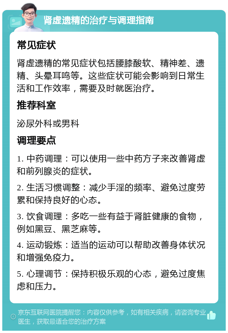 肾虚遗精的治疗与调理指南 常见症状 肾虚遗精的常见症状包括腰膝酸软、精神差、遗精、头晕耳鸣等。这些症状可能会影响到日常生活和工作效率，需要及时就医治疗。 推荐科室 泌尿外科或男科 调理要点 1. 中药调理：可以使用一些中药方子来改善肾虚和前列腺炎的症状。 2. 生活习惯调整：减少手淫的频率、避免过度劳累和保持良好的心态。 3. 饮食调理：多吃一些有益于肾脏健康的食物，例如黑豆、黑芝麻等。 4. 运动锻炼：适当的运动可以帮助改善身体状况和增强免疫力。 5. 心理调节：保持积极乐观的心态，避免过度焦虑和压力。