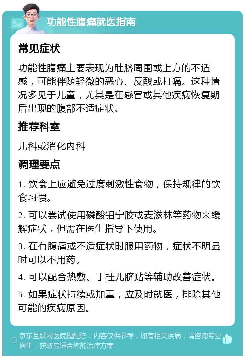 功能性腹痛就医指南 常见症状 功能性腹痛主要表现为肚脐周围或上方的不适感，可能伴随轻微的恶心、反酸或打嗝。这种情况多见于儿童，尤其是在感冒或其他疾病恢复期后出现的腹部不适症状。 推荐科室 儿科或消化内科 调理要点 1. 饮食上应避免过度刺激性食物，保持规律的饮食习惯。 2. 可以尝试使用磷酸铝宁胶或麦滋林等药物来缓解症状，但需在医生指导下使用。 3. 在有腹痛或不适症状时服用药物，症状不明显时可以不用药。 4. 可以配合热敷、丁桂儿脐贴等辅助改善症状。 5. 如果症状持续或加重，应及时就医，排除其他可能的疾病原因。