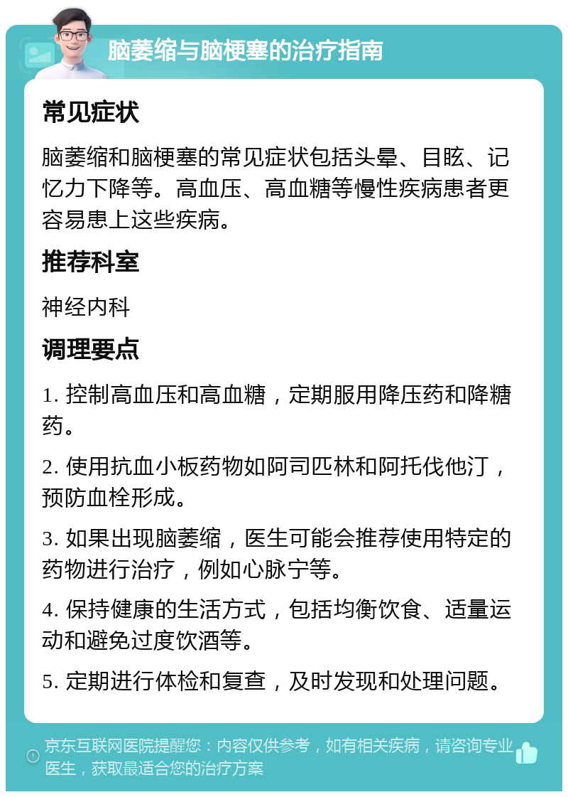 脑萎缩与脑梗塞的治疗指南 常见症状 脑萎缩和脑梗塞的常见症状包括头晕、目眩、记忆力下降等。高血压、高血糖等慢性疾病患者更容易患上这些疾病。 推荐科室 神经内科 调理要点 1. 控制高血压和高血糖，定期服用降压药和降糖药。 2. 使用抗血小板药物如阿司匹林和阿托伐他汀，预防血栓形成。 3. 如果出现脑萎缩，医生可能会推荐使用特定的药物进行治疗，例如心脉宁等。 4. 保持健康的生活方式，包括均衡饮食、适量运动和避免过度饮酒等。 5. 定期进行体检和复查，及时发现和处理问题。