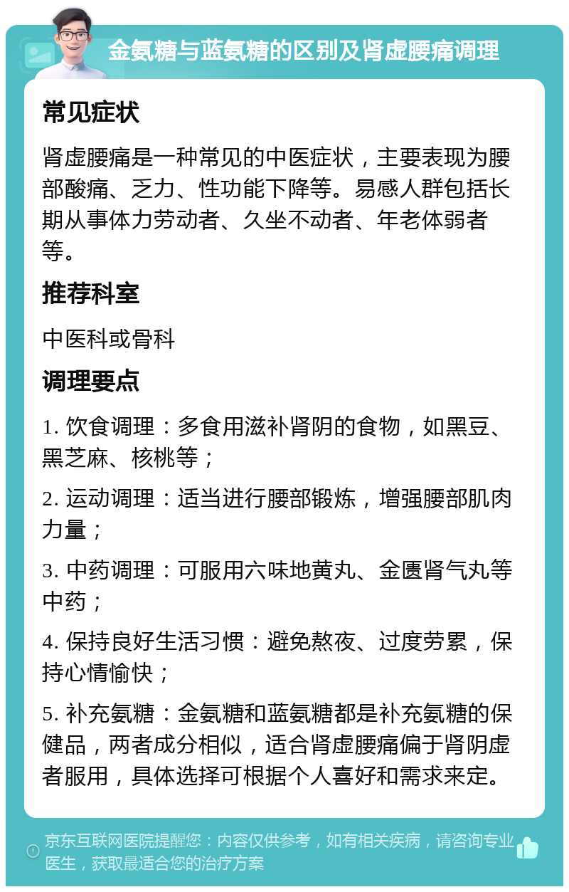 金氨糖与蓝氨糖的区别及肾虚腰痛调理 常见症状 肾虚腰痛是一种常见的中医症状，主要表现为腰部酸痛、乏力、性功能下降等。易感人群包括长期从事体力劳动者、久坐不动者、年老体弱者等。 推荐科室 中医科或骨科 调理要点 1. 饮食调理：多食用滋补肾阴的食物，如黑豆、黑芝麻、核桃等； 2. 运动调理：适当进行腰部锻炼，增强腰部肌肉力量； 3. 中药调理：可服用六味地黄丸、金匮肾气丸等中药； 4. 保持良好生活习惯：避免熬夜、过度劳累，保持心情愉快； 5. 补充氨糖：金氨糖和蓝氨糖都是补充氨糖的保健品，两者成分相似，适合肾虚腰痛偏于肾阴虚者服用，具体选择可根据个人喜好和需求来定。