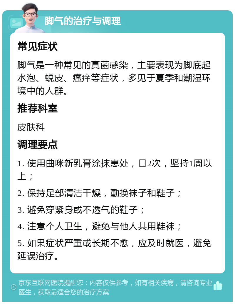 脚气的治疗与调理 常见症状 脚气是一种常见的真菌感染，主要表现为脚底起水泡、蜕皮、瘙痒等症状，多见于夏季和潮湿环境中的人群。 推荐科室 皮肤科 调理要点 1. 使用曲咪新乳膏涂抹患处，日2次，坚持1周以上； 2. 保持足部清洁干燥，勤换袜子和鞋子； 3. 避免穿紧身或不透气的鞋子； 4. 注意个人卫生，避免与他人共用鞋袜； 5. 如果症状严重或长期不愈，应及时就医，避免延误治疗。