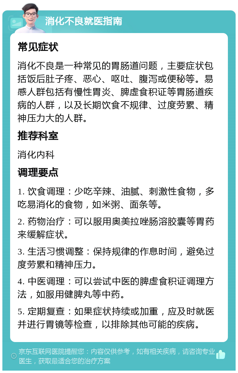 消化不良就医指南 常见症状 消化不良是一种常见的胃肠道问题，主要症状包括饭后肚子疼、恶心、呕吐、腹泻或便秘等。易感人群包括有慢性胃炎、脾虚食积证等胃肠道疾病的人群，以及长期饮食不规律、过度劳累、精神压力大的人群。 推荐科室 消化内科 调理要点 1. 饮食调理：少吃辛辣、油腻、刺激性食物，多吃易消化的食物，如米粥、面条等。 2. 药物治疗：可以服用奥美拉唑肠溶胶囊等胃药来缓解症状。 3. 生活习惯调整：保持规律的作息时间，避免过度劳累和精神压力。 4. 中医调理：可以尝试中医的脾虚食积证调理方法，如服用健脾丸等中药。 5. 定期复查：如果症状持续或加重，应及时就医并进行胃镜等检查，以排除其他可能的疾病。