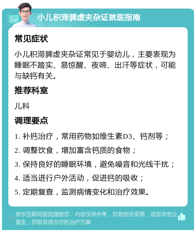 小儿积滞脾虚夹杂证就医指南 常见症状 小儿积滞脾虚夹杂证常见于婴幼儿，主要表现为睡眠不踏实、易惊醒、夜啼、出汗等症状，可能与缺钙有关。 推荐科室 儿科 调理要点 1. 补钙治疗，常用药物如维生素D3、钙剂等； 2. 调整饮食，增加富含钙质的食物； 3. 保持良好的睡眠环境，避免噪音和光线干扰； 4. 适当进行户外活动，促进钙的吸收； 5. 定期复查，监测病情变化和治疗效果。