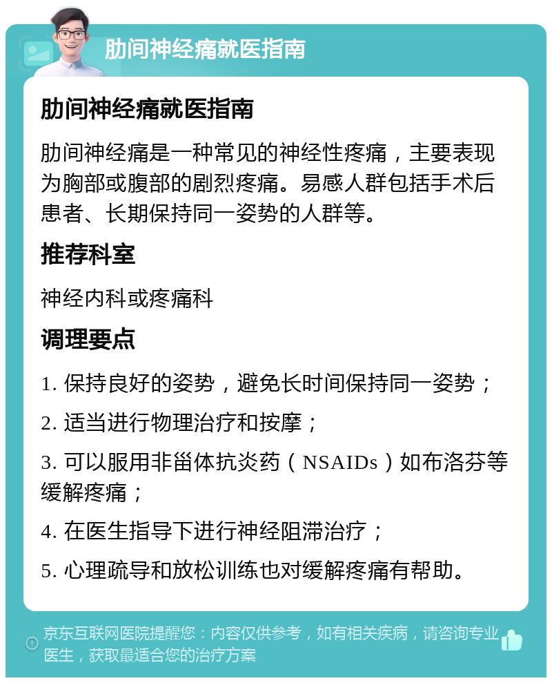 肋间神经痛就医指南 肋间神经痛就医指南 肋间神经痛是一种常见的神经性疼痛，主要表现为胸部或腹部的剧烈疼痛。易感人群包括手术后患者、长期保持同一姿势的人群等。 推荐科室 神经内科或疼痛科 调理要点 1. 保持良好的姿势，避免长时间保持同一姿势； 2. 适当进行物理治疗和按摩； 3. 可以服用非甾体抗炎药（NSAIDs）如布洛芬等缓解疼痛； 4. 在医生指导下进行神经阻滞治疗； 5. 心理疏导和放松训练也对缓解疼痛有帮助。