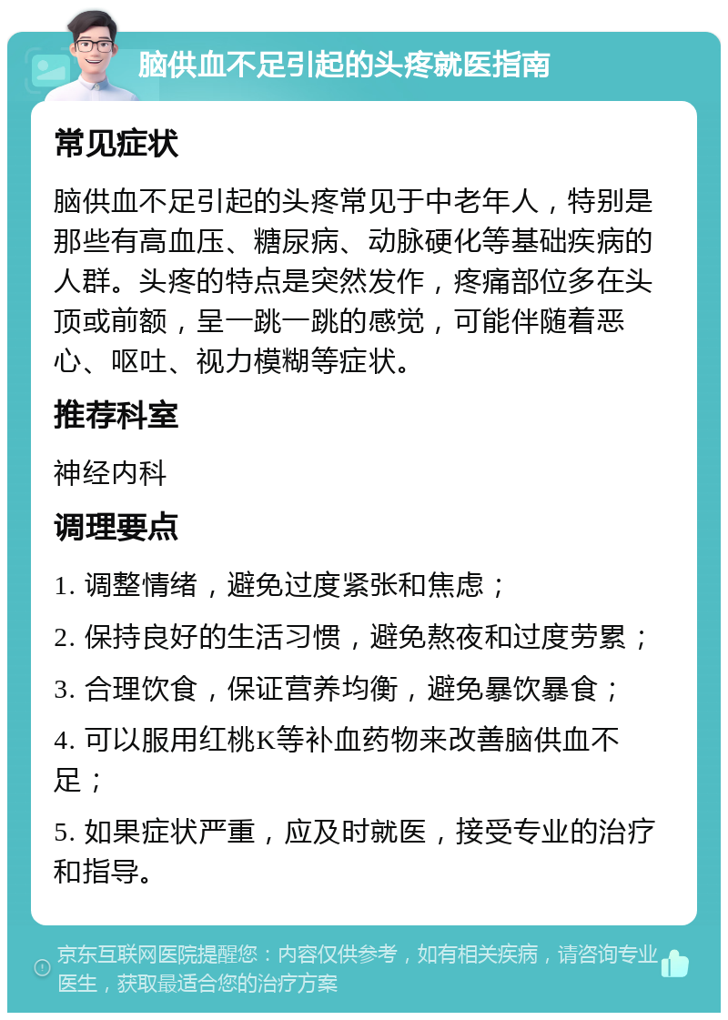 脑供血不足引起的头疼就医指南 常见症状 脑供血不足引起的头疼常见于中老年人，特别是那些有高血压、糖尿病、动脉硬化等基础疾病的人群。头疼的特点是突然发作，疼痛部位多在头顶或前额，呈一跳一跳的感觉，可能伴随着恶心、呕吐、视力模糊等症状。 推荐科室 神经内科 调理要点 1. 调整情绪，避免过度紧张和焦虑； 2. 保持良好的生活习惯，避免熬夜和过度劳累； 3. 合理饮食，保证营养均衡，避免暴饮暴食； 4. 可以服用红桃K等补血药物来改善脑供血不足； 5. 如果症状严重，应及时就医，接受专业的治疗和指导。