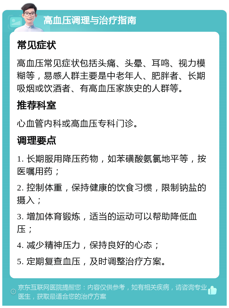 高血压调理与治疗指南 常见症状 高血压常见症状包括头痛、头晕、耳鸣、视力模糊等，易感人群主要是中老年人、肥胖者、长期吸烟或饮酒者、有高血压家族史的人群等。 推荐科室 心血管内科或高血压专科门诊。 调理要点 1. 长期服用降压药物，如苯磺酸氨氯地平等，按医嘱用药； 2. 控制体重，保持健康的饮食习惯，限制钠盐的摄入； 3. 增加体育锻炼，适当的运动可以帮助降低血压； 4. 减少精神压力，保持良好的心态； 5. 定期复查血压，及时调整治疗方案。