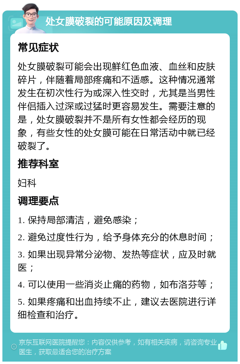 处女膜破裂的可能原因及调理 常见症状 处女膜破裂可能会出现鲜红色血液、血丝和皮肤碎片，伴随着局部疼痛和不适感。这种情况通常发生在初次性行为或深入性交时，尤其是当男性伴侣插入过深或过猛时更容易发生。需要注意的是，处女膜破裂并不是所有女性都会经历的现象，有些女性的处女膜可能在日常活动中就已经破裂了。 推荐科室 妇科 调理要点 1. 保持局部清洁，避免感染； 2. 避免过度性行为，给予身体充分的休息时间； 3. 如果出现异常分泌物、发热等症状，应及时就医； 4. 可以使用一些消炎止痛的药物，如布洛芬等； 5. 如果疼痛和出血持续不止，建议去医院进行详细检查和治疗。