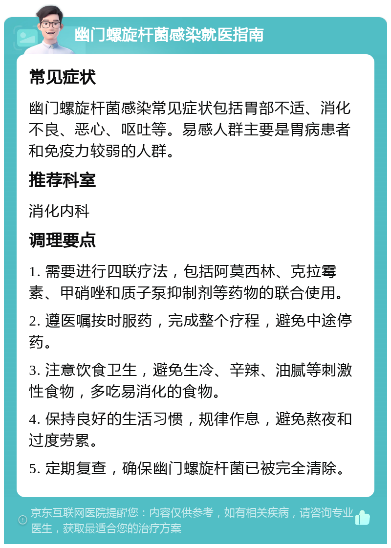 幽门螺旋杆菌感染就医指南 常见症状 幽门螺旋杆菌感染常见症状包括胃部不适、消化不良、恶心、呕吐等。易感人群主要是胃病患者和免疫力较弱的人群。 推荐科室 消化内科 调理要点 1. 需要进行四联疗法，包括阿莫西林、克拉霉素、甲硝唑和质子泵抑制剂等药物的联合使用。 2. 遵医嘱按时服药，完成整个疗程，避免中途停药。 3. 注意饮食卫生，避免生冷、辛辣、油腻等刺激性食物，多吃易消化的食物。 4. 保持良好的生活习惯，规律作息，避免熬夜和过度劳累。 5. 定期复查，确保幽门螺旋杆菌已被完全清除。