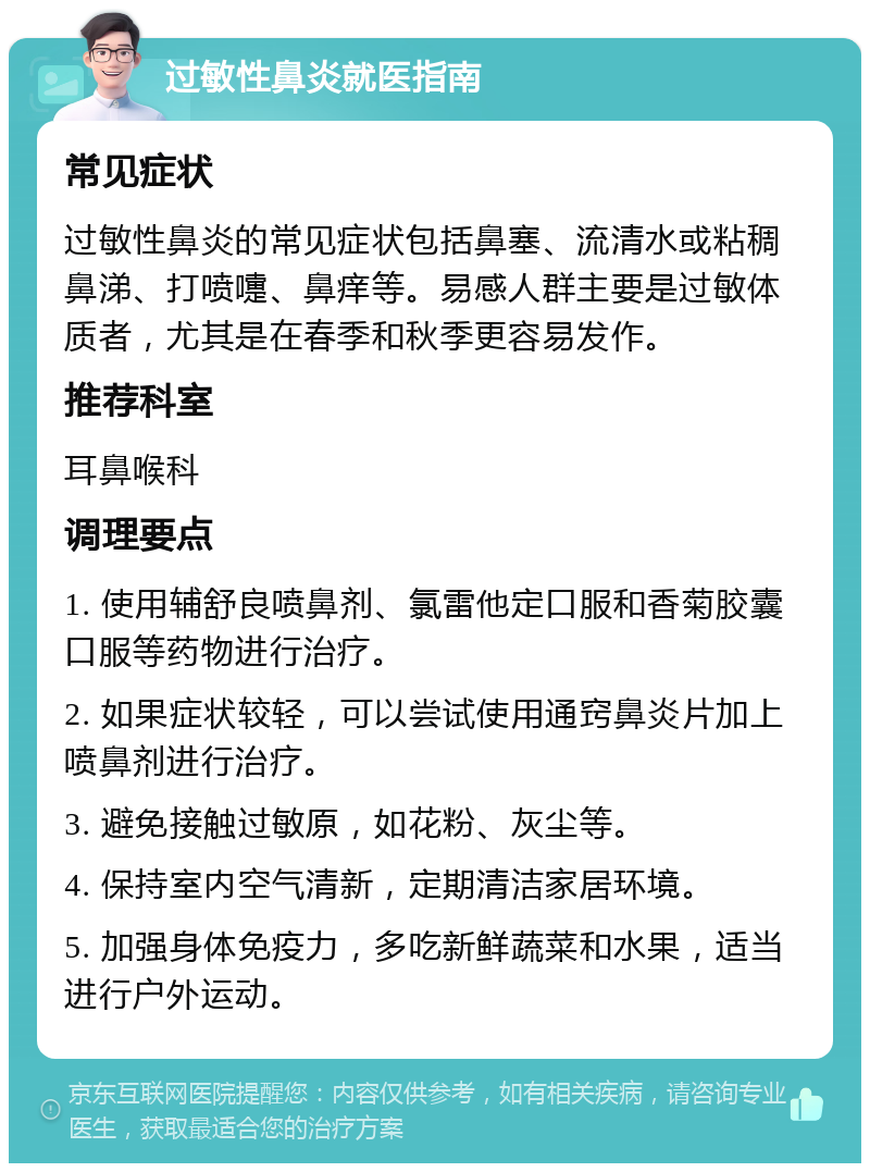 过敏性鼻炎就医指南 常见症状 过敏性鼻炎的常见症状包括鼻塞、流清水或粘稠鼻涕、打喷嚏、鼻痒等。易感人群主要是过敏体质者，尤其是在春季和秋季更容易发作。 推荐科室 耳鼻喉科 调理要点 1. 使用辅舒良喷鼻剂、氯雷他定口服和香菊胶囊口服等药物进行治疗。 2. 如果症状较轻，可以尝试使用通窍鼻炎片加上喷鼻剂进行治疗。 3. 避免接触过敏原，如花粉、灰尘等。 4. 保持室内空气清新，定期清洁家居环境。 5. 加强身体免疫力，多吃新鲜蔬菜和水果，适当进行户外运动。