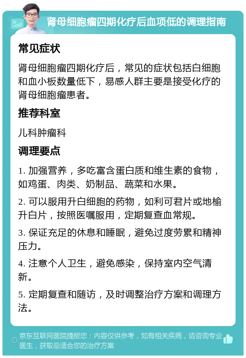 肾母细胞瘤四期化疗后血项低的调理指南 常见症状 肾母细胞瘤四期化疗后，常见的症状包括白细胞和血小板数量低下，易感人群主要是接受化疗的肾母细胞瘤患者。 推荐科室 儿科肿瘤科 调理要点 1. 加强营养，多吃富含蛋白质和维生素的食物，如鸡蛋、肉类、奶制品、蔬菜和水果。 2. 可以服用升白细胞的药物，如利可君片或地榆升白片，按照医嘱服用，定期复查血常规。 3. 保证充足的休息和睡眠，避免过度劳累和精神压力。 4. 注意个人卫生，避免感染，保持室内空气清新。 5. 定期复查和随访，及时调整治疗方案和调理方法。