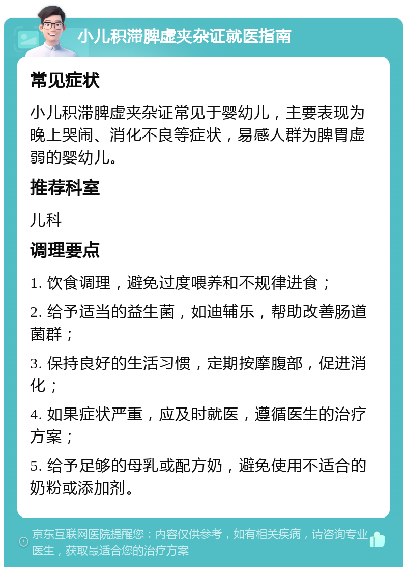 小儿积滞脾虚夹杂证就医指南 常见症状 小儿积滞脾虚夹杂证常见于婴幼儿，主要表现为晚上哭闹、消化不良等症状，易感人群为脾胃虚弱的婴幼儿。 推荐科室 儿科 调理要点 1. 饮食调理，避免过度喂养和不规律进食； 2. 给予适当的益生菌，如迪辅乐，帮助改善肠道菌群； 3. 保持良好的生活习惯，定期按摩腹部，促进消化； 4. 如果症状严重，应及时就医，遵循医生的治疗方案； 5. 给予足够的母乳或配方奶，避免使用不适合的奶粉或添加剂。