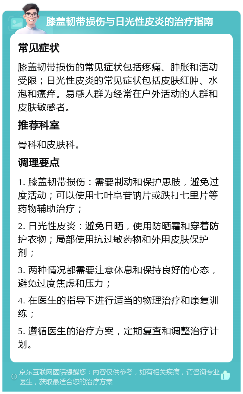 膝盖韧带损伤与日光性皮炎的治疗指南 常见症状 膝盖韧带损伤的常见症状包括疼痛、肿胀和活动受限；日光性皮炎的常见症状包括皮肤红肿、水泡和瘙痒。易感人群为经常在户外活动的人群和皮肤敏感者。 推荐科室 骨科和皮肤科。 调理要点 1. 膝盖韧带损伤：需要制动和保护患肢，避免过度活动；可以使用七叶皂苷钠片或跌打七里片等药物辅助治疗； 2. 日光性皮炎：避免日晒，使用防晒霜和穿着防护衣物；局部使用抗过敏药物和外用皮肤保护剂； 3. 两种情况都需要注意休息和保持良好的心态，避免过度焦虑和压力； 4. 在医生的指导下进行适当的物理治疗和康复训练； 5. 遵循医生的治疗方案，定期复查和调整治疗计划。