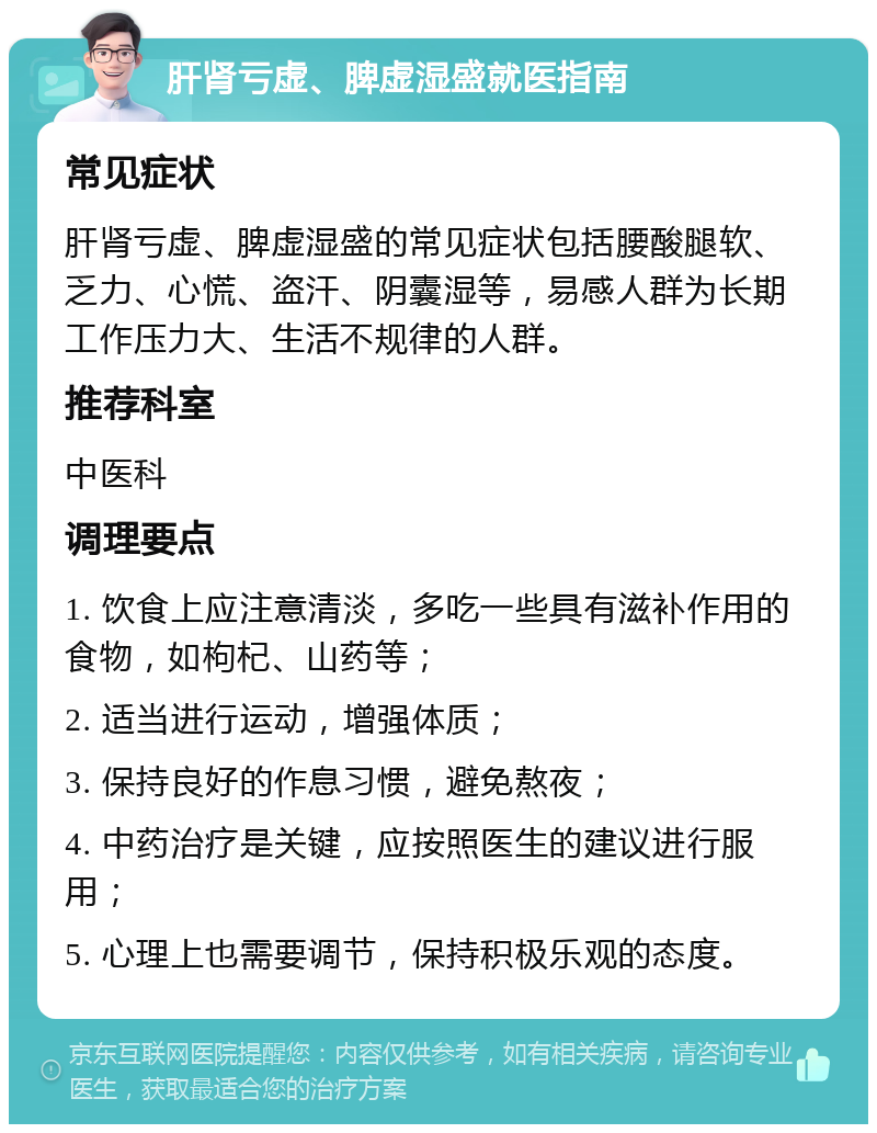 肝肾亏虚、脾虚湿盛就医指南 常见症状 肝肾亏虚、脾虚湿盛的常见症状包括腰酸腿软、乏力、心慌、盗汗、阴囊湿等，易感人群为长期工作压力大、生活不规律的人群。 推荐科室 中医科 调理要点 1. 饮食上应注意清淡，多吃一些具有滋补作用的食物，如枸杞、山药等； 2. 适当进行运动，增强体质； 3. 保持良好的作息习惯，避免熬夜； 4. 中药治疗是关键，应按照医生的建议进行服用； 5. 心理上也需要调节，保持积极乐观的态度。