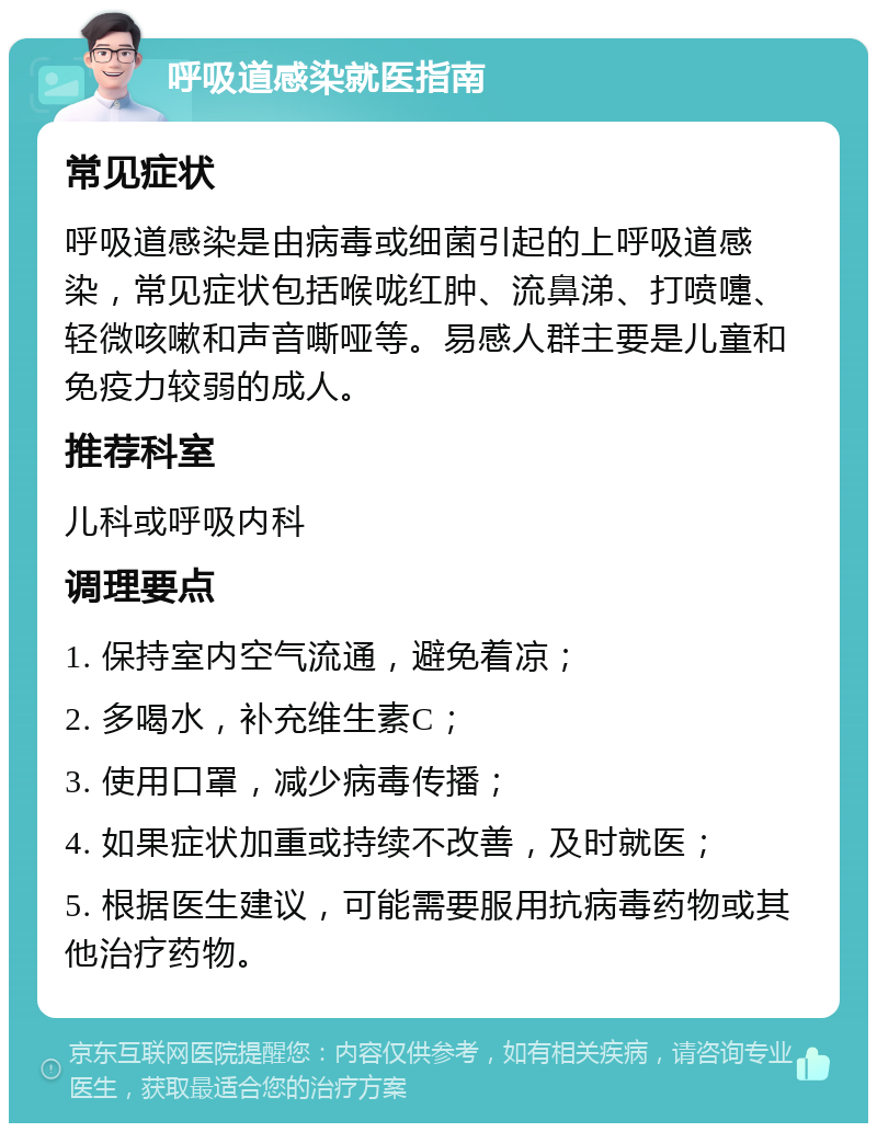 呼吸道感染就医指南 常见症状 呼吸道感染是由病毒或细菌引起的上呼吸道感染，常见症状包括喉咙红肿、流鼻涕、打喷嚏、轻微咳嗽和声音嘶哑等。易感人群主要是儿童和免疫力较弱的成人。 推荐科室 儿科或呼吸内科 调理要点 1. 保持室内空气流通，避免着凉； 2. 多喝水，补充维生素C； 3. 使用口罩，减少病毒传播； 4. 如果症状加重或持续不改善，及时就医； 5. 根据医生建议，可能需要服用抗病毒药物或其他治疗药物。