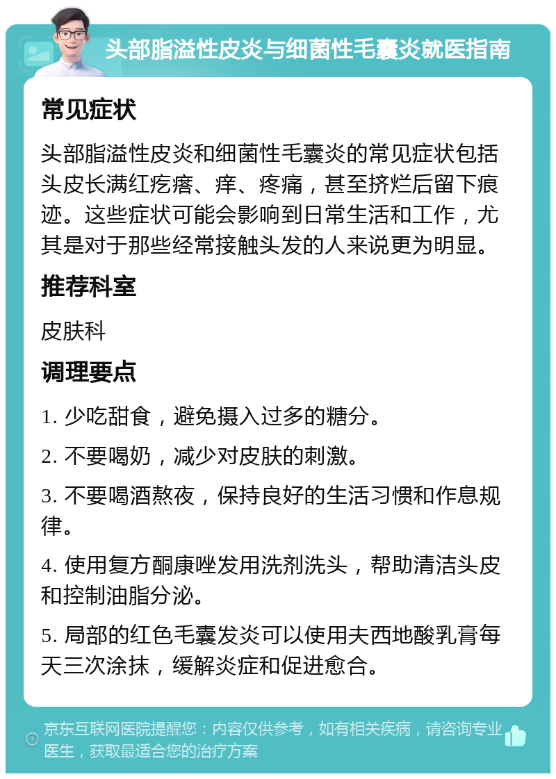 头部脂溢性皮炎与细菌性毛囊炎就医指南 常见症状 头部脂溢性皮炎和细菌性毛囊炎的常见症状包括头皮长满红疙瘩、痒、疼痛，甚至挤烂后留下痕迹。这些症状可能会影响到日常生活和工作，尤其是对于那些经常接触头发的人来说更为明显。 推荐科室 皮肤科 调理要点 1. 少吃甜食，避免摄入过多的糖分。 2. 不要喝奶，减少对皮肤的刺激。 3. 不要喝酒熬夜，保持良好的生活习惯和作息规律。 4. 使用复方酮康唑发用洗剂洗头，帮助清洁头皮和控制油脂分泌。 5. 局部的红色毛囊发炎可以使用夫西地酸乳膏每天三次涂抹，缓解炎症和促进愈合。