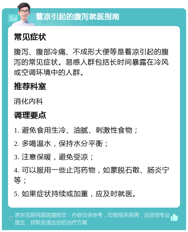 着凉引起的腹泻就医指南 常见症状 腹泻、腹部冷痛、不成形大便等是着凉引起的腹泻的常见症状。易感人群包括长时间暴露在冷风或空调环境中的人群。 推荐科室 消化内科 调理要点 1. 避免食用生冷、油腻、刺激性食物； 2. 多喝温水，保持水分平衡； 3. 注意保暖，避免受凉； 4. 可以服用一些止泻药物，如蒙脱石散、肠炎宁等； 5. 如果症状持续或加重，应及时就医。