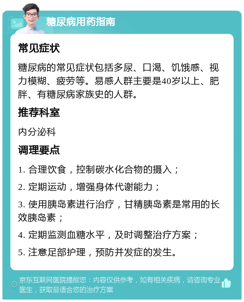 糖尿病用药指南 常见症状 糖尿病的常见症状包括多尿、口渴、饥饿感、视力模糊、疲劳等。易感人群主要是40岁以上、肥胖、有糖尿病家族史的人群。 推荐科室 内分泌科 调理要点 1. 合理饮食，控制碳水化合物的摄入； 2. 定期运动，增强身体代谢能力； 3. 使用胰岛素进行治疗，甘精胰岛素是常用的长效胰岛素； 4. 定期监测血糖水平，及时调整治疗方案； 5. 注意足部护理，预防并发症的发生。