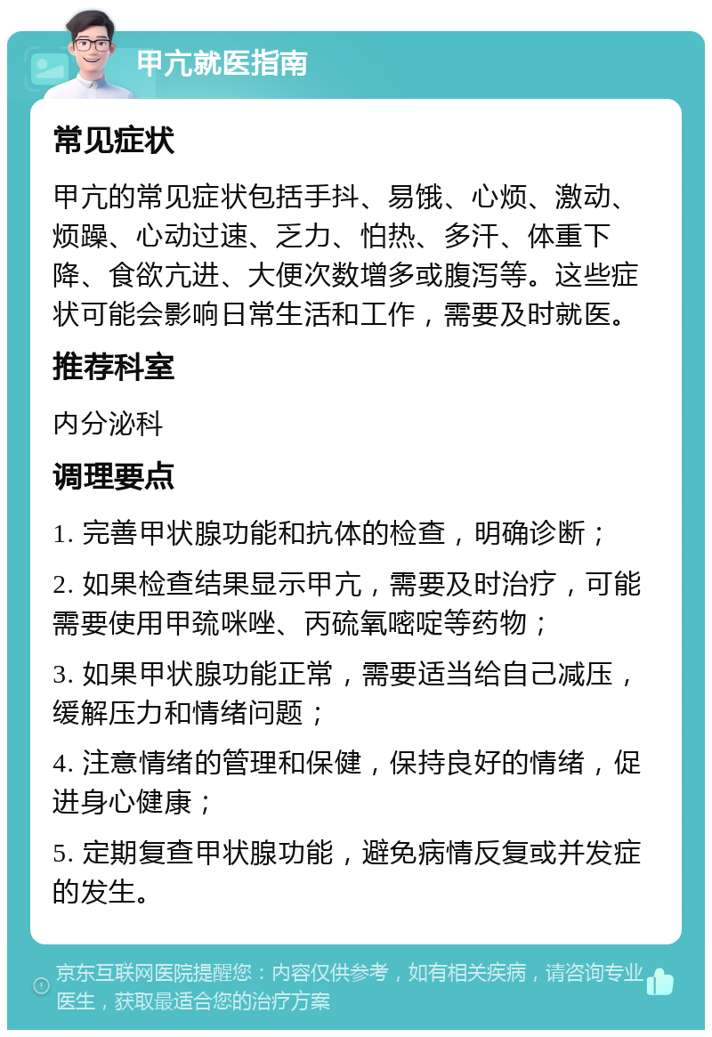 甲亢就医指南 常见症状 甲亢的常见症状包括手抖、易饿、心烦、激动、烦躁、心动过速、乏力、怕热、多汗、体重下降、食欲亢进、大便次数增多或腹泻等。这些症状可能会影响日常生活和工作，需要及时就医。 推荐科室 内分泌科 调理要点 1. 完善甲状腺功能和抗体的检查，明确诊断； 2. 如果检查结果显示甲亢，需要及时治疗，可能需要使用甲巯咪唑、丙硫氧嘧啶等药物； 3. 如果甲状腺功能正常，需要适当给自己减压，缓解压力和情绪问题； 4. 注意情绪的管理和保健，保持良好的情绪，促进身心健康； 5. 定期复查甲状腺功能，避免病情反复或并发症的发生。