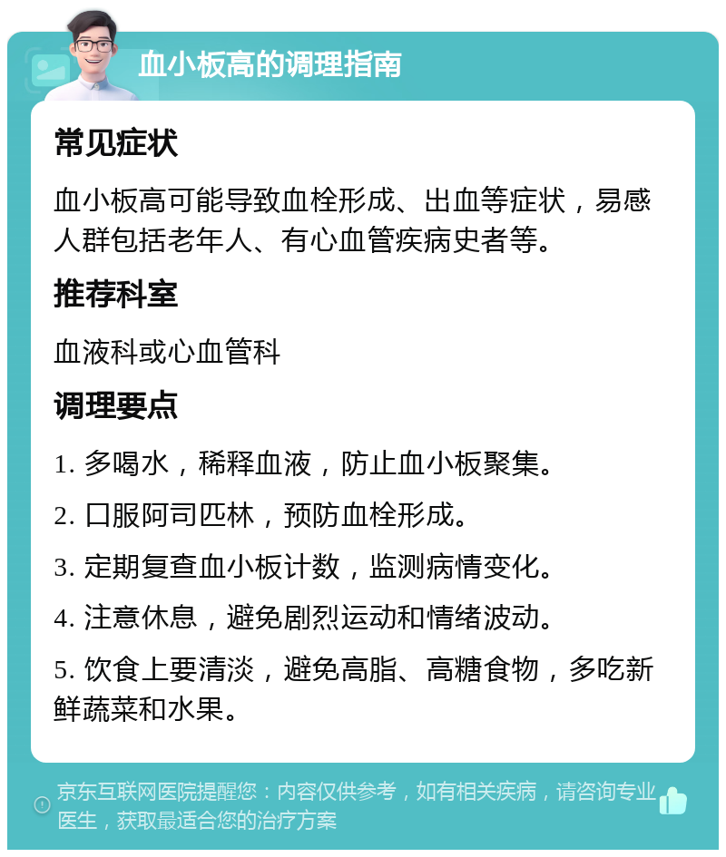 血小板高的调理指南 常见症状 血小板高可能导致血栓形成、出血等症状，易感人群包括老年人、有心血管疾病史者等。 推荐科室 血液科或心血管科 调理要点 1. 多喝水，稀释血液，防止血小板聚集。 2. 口服阿司匹林，预防血栓形成。 3. 定期复查血小板计数，监测病情变化。 4. 注意休息，避免剧烈运动和情绪波动。 5. 饮食上要清淡，避免高脂、高糖食物，多吃新鲜蔬菜和水果。