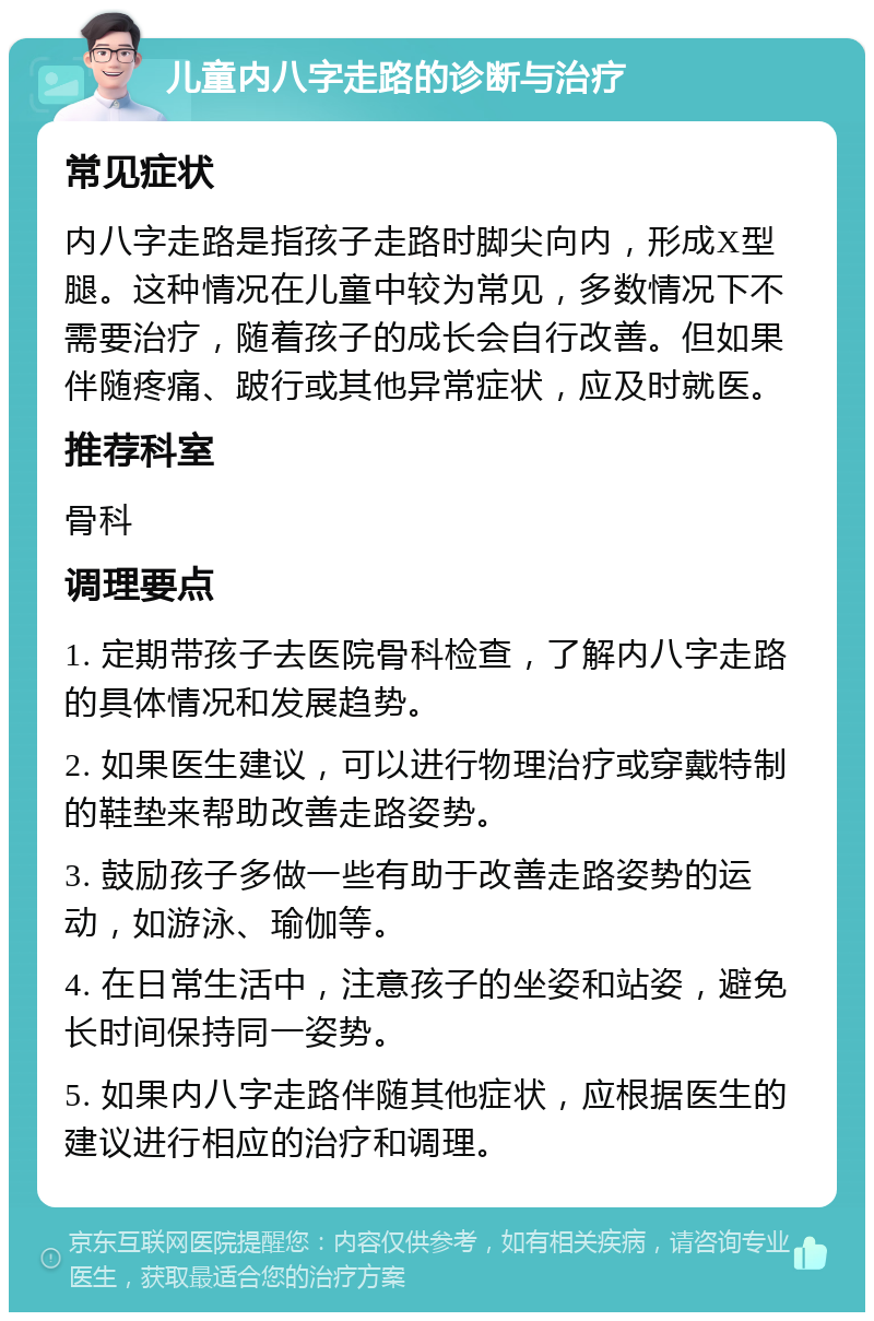 儿童内八字走路的诊断与治疗 常见症状 内八字走路是指孩子走路时脚尖向内，形成X型腿。这种情况在儿童中较为常见，多数情况下不需要治疗，随着孩子的成长会自行改善。但如果伴随疼痛、跛行或其他异常症状，应及时就医。 推荐科室 骨科 调理要点 1. 定期带孩子去医院骨科检查，了解内八字走路的具体情况和发展趋势。 2. 如果医生建议，可以进行物理治疗或穿戴特制的鞋垫来帮助改善走路姿势。 3. 鼓励孩子多做一些有助于改善走路姿势的运动，如游泳、瑜伽等。 4. 在日常生活中，注意孩子的坐姿和站姿，避免长时间保持同一姿势。 5. 如果内八字走路伴随其他症状，应根据医生的建议进行相应的治疗和调理。