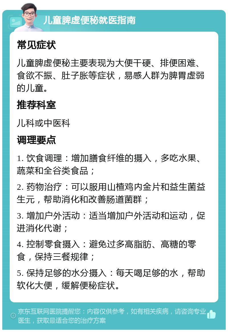 儿童脾虚便秘就医指南 常见症状 儿童脾虚便秘主要表现为大便干硬、排便困难、食欲不振、肚子胀等症状，易感人群为脾胃虚弱的儿童。 推荐科室 儿科或中医科 调理要点 1. 饮食调理：增加膳食纤维的摄入，多吃水果、蔬菜和全谷类食品； 2. 药物治疗：可以服用山楂鸡内金片和益生菌益生元，帮助消化和改善肠道菌群； 3. 增加户外活动：适当增加户外活动和运动，促进消化代谢； 4. 控制零食摄入：避免过多高脂肪、高糖的零食，保持三餐规律； 5. 保持足够的水分摄入：每天喝足够的水，帮助软化大便，缓解便秘症状。