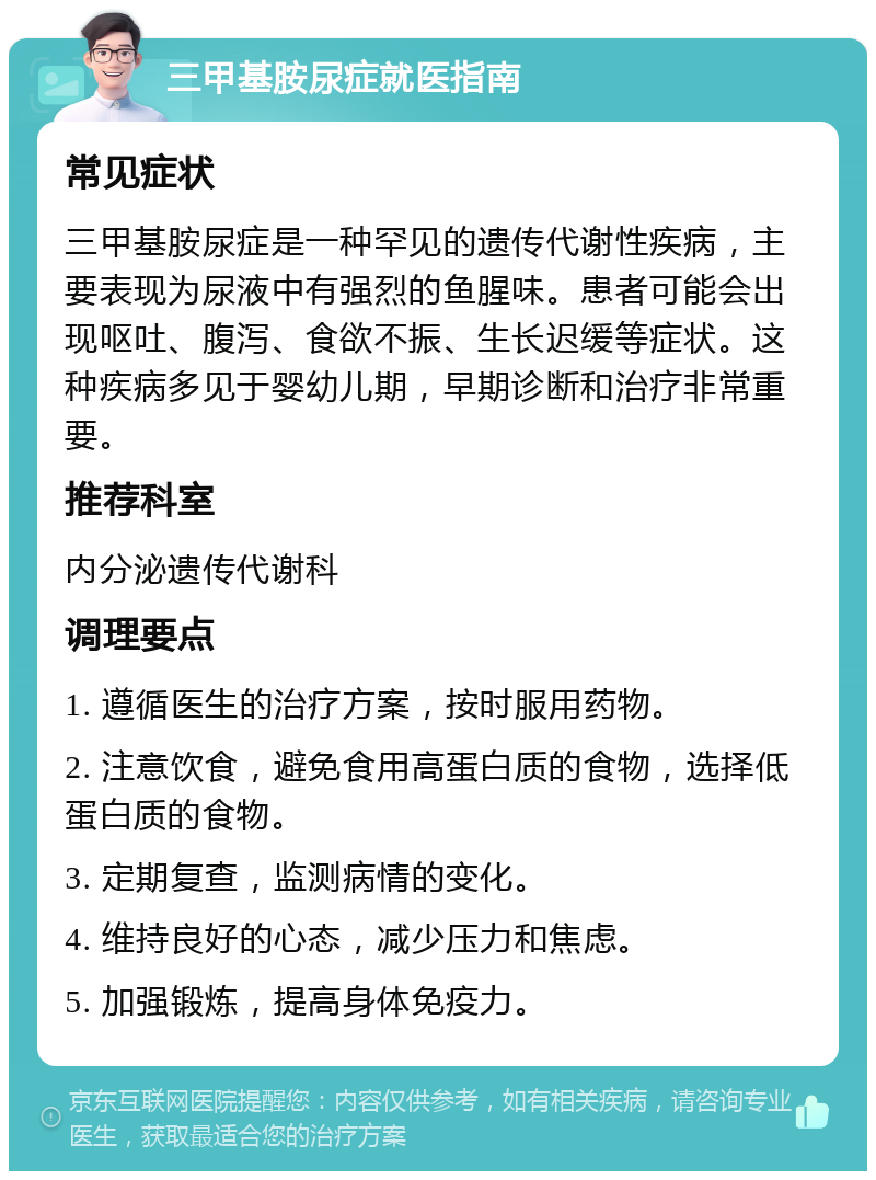 三甲基胺尿症就医指南 常见症状 三甲基胺尿症是一种罕见的遗传代谢性疾病，主要表现为尿液中有强烈的鱼腥味。患者可能会出现呕吐、腹泻、食欲不振、生长迟缓等症状。这种疾病多见于婴幼儿期，早期诊断和治疗非常重要。 推荐科室 内分泌遗传代谢科 调理要点 1. 遵循医生的治疗方案，按时服用药物。 2. 注意饮食，避免食用高蛋白质的食物，选择低蛋白质的食物。 3. 定期复查，监测病情的变化。 4. 维持良好的心态，减少压力和焦虑。 5. 加强锻炼，提高身体免疫力。